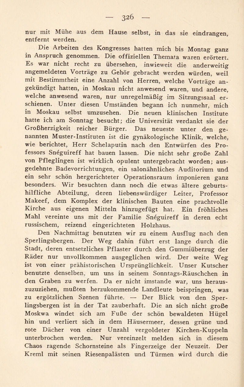 nur mit Mühe aus dem Hause selbst, in das sie eindrangen, entfernt werden. Die Arbeiten des Kongresses hatten mich bis Montag ganz in Anspruch genommen. Die offiziellen Themata waren erörtert. Es war nicht recht zu übersehen, inwieweit die anderweitig angemeldeten Vorträge zu Gehör gebracht werden würden, weil mit Bestimmtheit eine Anzahl von Herren, welche Vorträge an¬ gekündigt hatten, in Moskau nicht anwesend waren, und andere, welche anwesend waren, nur unregelmäßig im Sitzungssaal er¬ schienen. Unter diesen Umständen begann ich nunmehr, mich in Moskau selbst umzusehen. Die neuen klinischen Institute hatte ich am Sonntag besucht; die Universität verdankt sie der Großherzigkeit reicher Bürger. Das neueste unter den ge¬ nannten Muster-Instituten ist die gynäkologische Klinik, welche, wie berichtet, Herr Schelaputin nach den Entwürfen des Pro¬ fessors Sneguireff hat bauen lassen. Die nicht sehr große Zahl von Pfleglingen ist wirklich opulent untergebracht worden; aus¬ gedehnte Badevorrichtungen, ein salonähnliches Auditorium und ein sehr schön hergerichteter Operationsraum imponieren ganz besonders. Wir besuchten dann noch die etwas ältere geburts¬ hilfliche Abteilung, deren liebenswürdiger Leiter, Professor Makeef, dem Komplex der klinischen Bauten eine prachtvolle Kirche aus eigenen Mitteln hinzugefügt hat. Ein fröhliches Mahl vereinte uns mit der Familie Sneguireff in deren echt russischem, reizend eingerichteten Holzhaus. Den Nachmittag benutzten wir zu einem Ausflug nach den Sperlingsbergen. Der Weg dahin führt erst lange durch die Stadt, deren entsetzliches Pflaster durch den Gummiüberzug der Räder nur unvollkommen ausgeglichen wird. Der weite Weg ist von einer prähistorischen Ursprünglichkeit. Unser Kutscher benutzte denselben, um uns in seinem Sonntags-Räuschchen in den Graben zu werfen. Da er nicht imstande war, uns heraus- zuzuziehen, mußten herzukommende Landleute beispringen, was zu ergötzlichen Szenen führte. — Der Blick von den Sper¬ lingsbergen ist in der Tat zauberhaft. Die an sich nicht große Moskwa windet sich am Fuße der schön bewaldeten Hügel hin und verliert sich in dem Häusermeer, dessen grüne und rote Dächer von einer Unzahl vergoldeter Kirchen-Kuppeln unterbrochen werden. Nur vereinzelt melden sich in diesem Chaos ragende Schornsteine als Fingerzeige der Neuzeit. Der Kreml mit seinen Riesenpalästen und Türmen wird durch die