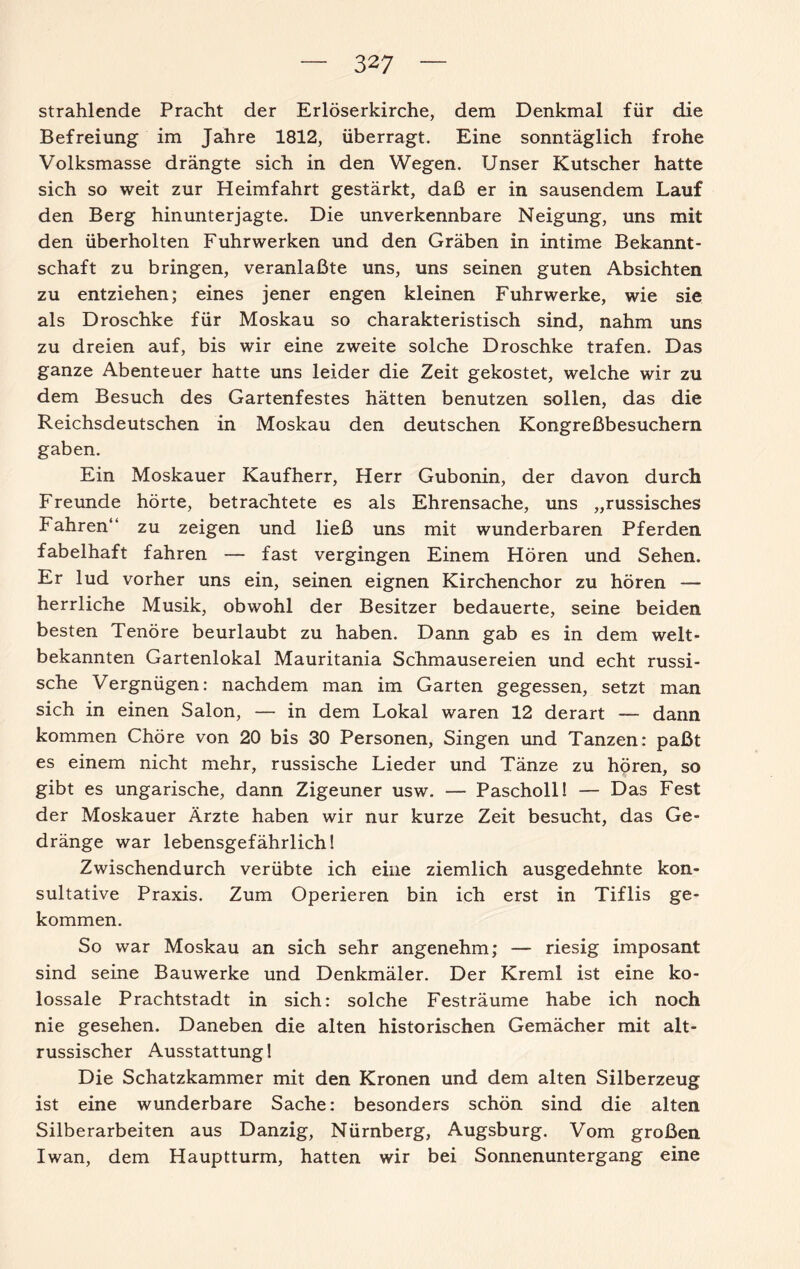 strahlende Pracht der Erlöserkirche, dem Denkmal für die Befreiung im Jahre 1812, überragt. Eine sonntäglich frohe Volksmasse drängte sich in den Wegen. Unser Kutscher hatte sich so weit zur Heimfahrt gestärkt, daß er in sausendem Lauf den Berg hinunterjagte. Die unverkennbare Neigung, uns mit den überholten Fuhrwerken und den Gräben in intime Bekannt¬ schaft zu bringen, veranlaßte uns, uns seinen guten Absichten zu entziehen; eines jener engen kleinen Fuhrwerke, wie sie als Droschke für Moskau so charakteristisch sind, nahm uns zu dreien auf, bis wir eine zweite solche Droschke trafen. Das ganze Abenteuer hatte uns leider die Zeit gekostet, welche wir zu dem Besuch des Gartenfestes hätten benutzen sollen, das die Reichsdeutschen in Moskau den deutschen Kongreßbesuchern gaben. Ein Moskauer Kaufherr, Herr Gubonin, der davon durch Freunde hörte, betrachtete es als Ehrensache, uns „russisches Fahren“ zu zeigen und ließ uns mit wunderbaren Pferden fabelhaft fahren — fast vergingen Einem Hören und Sehen. Er lud vorher uns ein, seinen eignen Kirchenchor zu hören — herrliche Musik, obwohl der Besitzer bedauerte, seine beiden besten Tenöre beurlaubt zu haben. Dann gab es in dem welt¬ bekannten Gartenlokal Mauritania Schmausereien und echt russi¬ sche Vergnügen: nachdem man im Garten gegessen, setzt man sich in einen Salon, — in dem Lokal waren 12 derart — dann kommen Chöre von 20 bis 30 Personen, Singen und Tanzen: paßt es einem nicht mehr, russische Lieder und Tänze zu hören, so gibt es ungarische, dann Zigeuner usw. — Pascholl! — Das Fest der Moskauer Ärzte haben wir nur kurze Zeit besucht, das Ge¬ dränge war lebensgefährlich! Zwischendurch verübte ich eine ziemlich ausgedehnte kon¬ sultative Praxis. Zum Operieren bin ich erst in Tiflis ge¬ kommen. So war Moskau an sich sehr angenehm; — riesig imposant sind seine Bauwerke und Denkmäler. Der Kreml ist eine ko¬ lossale Prachtstadt in sich: solche Festräume habe ich noch nie gesehen. Daneben die alten historischen Gemächer mit alt¬ russischer Ausstattung! Die Schatzkammer mit den Kronen und dem alten Silberzeug ist eine wunderbare Sache: besonders schön sind die alten Silberarbeiten aus Danzig, Nürnberg, Augsburg. Vom großen Iwan, dem Hauptturm, hatten wir bei Sonnenuntergang eine