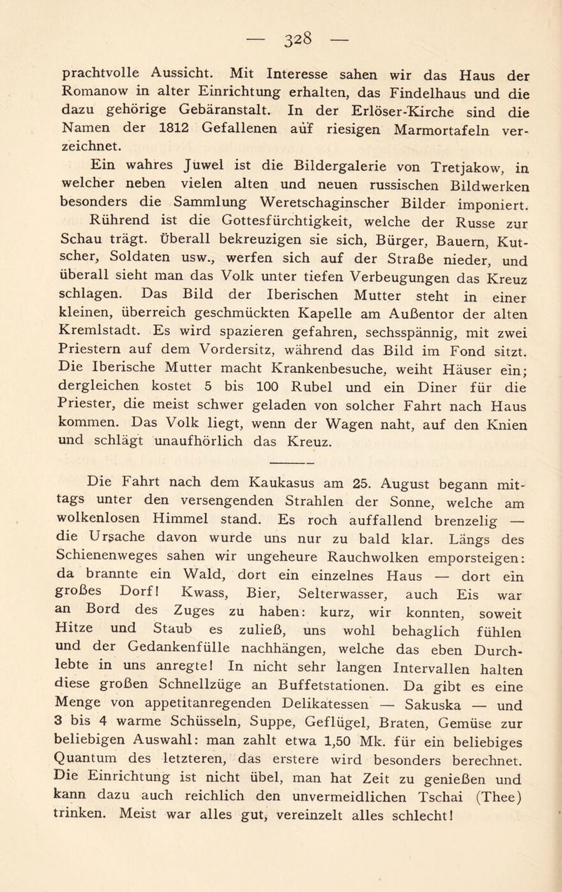 prachtvolle Aussicht. Mit Interesse sahen wir das Haus der Romanow in alter Einrichtung erhalten, das Findelhaus und die dazu gehörige Gebäranstalt. In der Erlöser-Kirche sind die Namen der 1812 Gefallenen auf riesigen Marmortafeln ver¬ zeichnet. Ein wahres Juwel ist die Bildergalerie von Tretjakow, in welcher neben vielen alten und neuen russischen Bildwerken besonders die Sammlung Weretschaginscher Bilder imponiert. Rührend ist die Gottesfürchtigkeit, welche der Russe zur Schau trägt. Überall bekreuzigen sie sich, Bürger, Bauern, Kut¬ scher, Soldaten usw., werfen sich auf der Straße nieder, und überall sieht man das Volk unter tiefen Verbeugungen das Kreuz schlagen. Das Bild der Iberischen Mutter steht in einer kleinen, überreich geschmückten Kapelle am Außentor der alten Kremlstadt. Es wird spazieren gefahren, sechsspännig, mit zwei Priestern auf dem Vordersitz, während das Bild im Fond sitzt. Die Iberische Mutter macht Krankenbesuche, weiht Häuser ein; dergleichen kostet 5 bis 100 Rubel und ein Diner für die Priester, die meist schwer geladen von solcher Fahrt nach Haus kommen. Das Volk liegt, wenn der Wagen naht, auf den Knien und schlägt unaufhörlich das Kreuz. Die Fahrt nach dem Kaukasus am 25. August begann mit¬ tags unter den versengenden Strahlen der Sonne, welche am wolkenlosen Himmel stand. Es roch auffallend brenzelig — die Ursache davon wurde uns nur zu bald klar. Längs des Schienenweges sahen wir ungeheure Rauchwolken emporsteigen: da brannte ein Wald, dort ein einzelnes Haus — dort ein großes Dorf! Kwass, Bier, Selterwasser, auch Eis war an Bord des Zuges zu haben: kurz, wir konnten, soweit Hitze und Staub es zuließ, uns wohl behaglich fühlen und der Gedankenfülle nachhängen, welche das eben Durch¬ lebte in uns anregte! In nicht sehr langen Intervallen halten diese großen Schnellzüge an Buffetstationen. Da gibt es eine Menge von appetitanregenden Delikatessen — Sakuska — und 3 bis 4 warme Schüsseln, Suppe, Geflügel, Braten, Gemüse zur beliebigen Auswahl: man zahlt etwa 1,50 Mk. für ein beliebiges Quantum des letzteren, das erstere wird besonders berechnet. Die Einrichtung ist nicht übel, man hat Zeit zu genießen und kann dazu auch reichlich den unvermeidlichen Tschai (Thee) trinken. Meist war alles gut* vereinzelt alles schlecht!