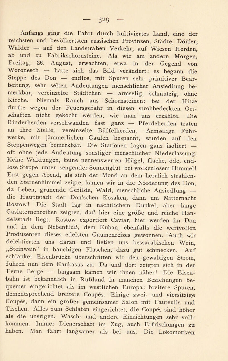 Anfangs ging die Fahrt durch kultiviertes Land, eine der reichsten und bevölkertsten russischen Provinzen, Städte, Dörfer, Wälder — auf den Landstraßen Verkehr, auf Wiesen Herden, ab und zu Fabrikschornsteine. Als wir am andern Morgen, Freitag, 26. August, erwachten, etwa in der Gegend von Woronesch — hatte sich das Bild verändert: es begann die Steppe des Don — endlos, mit Spuren sehr primitiver Bear¬ beitung, sehr selten Andeutungen menschlicher Ansiedlung be¬ merkbar, vereinzelte Städtchen — armselig, schmutzig, ohne Kirche. Niemals Rauch aus Schornsteinen: bei der Hitze durfte wegen der Feuersgefahr in diesen strohbedeckten Ort¬ schaften nicht gekocht werden, wie man uns erzählte. Die Rinderherden verschwanden fast ganz — Pferdeherden traten an ihre Stelle, vereinzelte Büffelherden. Armselige Fuhr¬ werke, mit jämmerlichen Gäulen bespannt, wurden auf den Steppenwegen bemerkbar. Die Stationen lagen ganz isoliert — oft ohne jede Andeutung sonstiger menschlicher Niederlassung. Keine Waldungen, keine nennenswerten Hügel, flache, öde, end¬ lose Steppe unter sengender Sonnenglut bei wolkenlosem Himmel! Erst gegen Abend, als sich der Mond an dem herrlich strahlen¬ den Sternenhimmel zeigte, kamen wir in die Niederung des Don, da Leben, grünende Gefilde, Wald, menschliche Ansiedlung — die Hauptstadt der Don’schen Kosaken, dann um Mitternacht Rostow! Die Stadt lag in nächtlichem Dunkel, aber lange Gaslaternenreihen zeigten, daß hier eine große und reiche Han¬ delsstadt liegt. Rostow exportiert Caviar, hier werden im Don und in dem Nebenfluß, dem Kuban, ebenfalls die wertvollen Produzenten dieses edelsten Gaumenreizes gewonnen. Auch wir delektierten uns daran und ließen uns bessarabischen Wein, „Steinwein“ in bauchigen Flaschen, dazu gut schmecken. Auf schlanker Eisenbrücke überschritten wir den gewaltigen Strom, fuhren nun dem Kaukasus zu. Da und dort zeigten sich in der Feme Berge — langsam kamen wir ihnen näher! Die Eisen¬ bahn ist bekanntlich in Rußland in manchen Beziehungen be¬ quemer eingerichtet als im westlichen Europa: breitere Spuren, dementsprechend breitere Coupös. Einige zwei- und viersitzige Coupes, dann ein großer gemeinsamer Salon mit Fauteuils und Tischen. Alles zum Schlafen eingerichtet, die Coupes sind höher als die unsrigen. Wasch- und andere Einrichtungen sehr voll¬ kommen. Immer Dienerschaft im Zug, auch Erfrischungen zu haben. Man fährt langsamer als bei uns. Die Lokomotiven