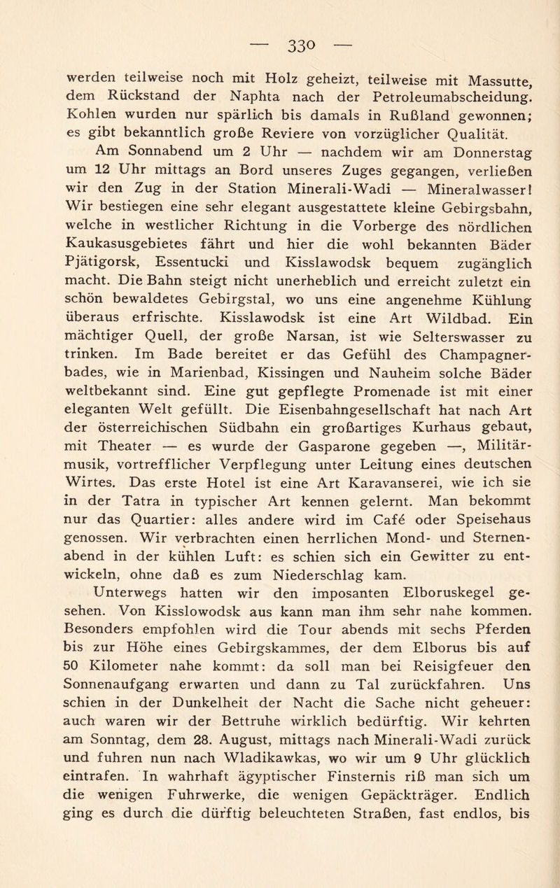 werden teilweise noch mit Holz geheizt, teilweise mit Massutte, dem Rückstand der Naphta nach der Petroleumabscheidung. Kohlen wurden nur spärlich bis damals in Rußland gewonnen; es gibt bekanntlich große Reviere von vorzüglicher Qualität. Am Sonnabend um 2 Uhr — nachdem wir am Donnerstag um 12 Uhr mittags an Bord unseres Zuges gegangen, verließen wir den Zug in der Station Minerali-Wadi — Mineralwasser! Wir bestiegen eine sehr elegant ausgestattete kleine Gebirgsbahn, welche in westlicher Richtung in die Vorberge des nördlichen Kaukasusgebietes fährt und hier die wohl bekannten Bäder Pjätigorsk, Essentucki und Kisslawodsk bequem zugänglich macht. Die Bahn steigt nicht unerheblich und erreicht zuletzt ein schön bewaldetes Gebirgstal, wo uns eine angenehme Kühlung überaus erfrischte. Kisslawodsk ist eine Art Wildbad. Ein mächtiger Quell, der große Narsan, ist wie Selterswasser zu trinken. Im Bade bereitet er das Gefühl des Champagner¬ bades, wie in Marienbad, Kissingen und Nauheim solche Bäder weltbekannt sind. Eine gut gepflegte Promenade ist mit einer eleganten Welt gefüllt. Die Eisenbahngesellschaft hat nach Art der österreichischen Südbahn ein großartiges Kurhaus gebaut, mit Theater — es wurde der Gasparone gegeben —, Militär¬ musik, vortrefflicher Verpflegung unter Leitung eines deutschen Wirtes. Das erste Hotel ist eine Art Karavanserei, wie ich sie in der Tatra in typischer Art kennen gelernt. Man bekommt nur das Quartier: alles andere wird im Cafö oder Speisehaus genossen. Wir verbrachten einen herrlichen Mond- und Sternen- % abend in der kühlen Luft: es schien sich ein Gewitter zu ent¬ wickeln, ohne daß es zum Niederschlag kam. Unterwegs hatten wir den imposanten Elboruskegel ge¬ sehen. Von Kisslowodsk aus kann man ihm sehr nahe kommen. Besonders empfohlen wird die Tour abends mit sechs Pferden bis zur Höhe eines Gebirgskammes, der dem Elborus bis auf 50 Kilometer nahe kommt: da soll man bei Reisigfeuer den Sonnenaufgang erwarten und dann zu Tal zurückfahren. Uns schien in der Dunkelheit der Nacht die Sache nicht geheuer: auch waren wir der Bettruhe wirklich bedürftig. Wir kehrten am Sonntag, dem 28. August, mittags nach Minerali-Wadi zurück und fuhren nun nach Wladikawkas, wo wir um 9 Uhr glücklich eintrafen. In wahrhaft ägyptischer Finsternis riß man sich um die wenigen Fuhrwerke, die wenigen Gepäckträger. Endlich ging es durch die dürftig beleuchteten Straßen, fast endlos, bis