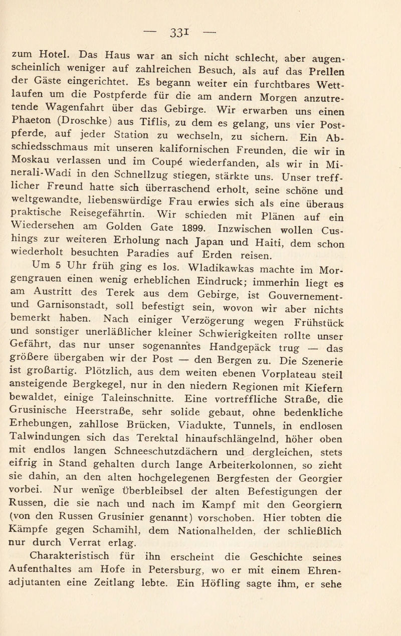 zum Hotel. Das Haus war an sich nicht schlecht, aber augen¬ scheinlich weniger auf zahlreichen Besuch, als auf das Prellen der Gäste eingerichtet. Es begann weiter ein furchtbares Wett¬ laufen um die Postpferde für die am andern Morgen anzutre¬ tende Wagenfahrt über das Gebirge. Wir erwarben uns einen Phaeton (Droschke) aus Tiflis, zu dem es gelang, uns vier Post¬ pferde, auf jeder Station zu wechseln, zu sichern. Ein Ab¬ schiedsschmaus mit unseren kalifornischen Freunden, die wir in Moskau verlassen und im Coupe wiederfanden, als wir in Mi¬ ne rali-Wadi in den Schnellzug stiegen, stärkte uns. Unser treff¬ licher Freund hatte sich überraschend erholt, seine schöne und weltgewandte, liebenswürdige Frau erwies sich als eine überaus praktische Reisegefährtin. Wir schieden mit Plänen auf ein Wiedersehen am Golden Gate 1899. Inzwischen wollen Cus- hings zur weiteren Erholung nach Japan und Haiti, dem schon wiederholt besuchten Paradies auf Erden reisen. Um 5 Uhr früh ging es los. Wladikawkas machte im Mor¬ gengrauen einen wenig erheblichen Eindruck; immerhin liegt es am Austritt des Terek aus dem Gebirge, ist Gouvernement - und Garnisonstadt, soll befestigt sein, wovon wir aber nichts bemerkt haben. Nach einiger Verzögerung wegen Frühstück und sonstiger unerläßlicher kleiner Schwierigkeiten rollte unser Gefährt, das nur unser sogenanntes Handgepäck trug — das größere übergaben wir der Post — den Bergen zu. Die Szenerie ist großartig. Plötzlich, aus dem weiten ebenen Vorplateau steil ansteigende Bergkegel, nur in den niedern Regionen mit Kiefern bewaldet, einige Taleinschnitte. Eine vortreffliche Straße, die Grusinische Heerstraße, sehr solide gebaut, ohne bedenkliche Erhebungen, zahllose Brücken, Viadukte, Tunnels, in endlosen Tal Windungen sich das Terektal hinaufschlängelnd, höher oben mit endlos langen Schneeschutzdächern und dergleichen, stets eifrig in Stand gehalten durch lange Arbeiterkolonnen, so zieht sie dahin, an den alten hochgelegenen Bergfesten der Georgier vorbei. Nur wenige Überbleibsel der alten Befestigungen der Russen, die sie nach und nach im Kampf mit den Georgiern (von den Russen Grusinier genannt) vorschoben. Hier tobten die Kämpfe gegen Schamihl, dem Nationalhelden, der schließlich nur durch Verrat erlag. Charakteristisch für ihn erscheint die Geschichte seines Aufenthaltes am Hofe in Petersburg, wo er mit einem Ehren¬ adjutanten eine Zeitlang lebte. Ein Höfling sagte ihm, er sehe