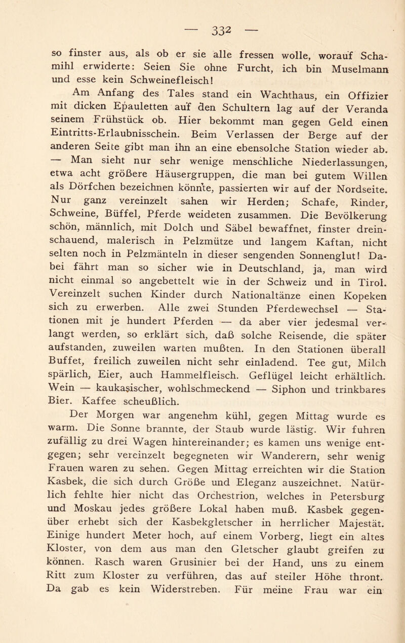 so finster aus, als ob er sie alle fressen wolle, worauf Scha- mihl erwiderte: Seien Sie ohne Furcht, ich bin Muselmann und esse kein Schweinefleisch! Am Anfang des Tales stand ein Wachthaus, ein Offizier mit dicken Epauletten auf den Schultern lag auf der Veranda seinem Frühstück ob. Hier bekommt man gegen Geld einen Eintritts-Erlaubnisschein. Beim Verlassen der Berge auf der anderen Seite gibt man ihn an eine ebensolche Station wieder ab. Man sieht nur sehr wenige menschliche Niederlassungen, etwa acht größere Häusergruppen, die man bei gutem Willen als Dörfchen bezeichnen könnte, passierten wir auf der Nordseite. Nur ganz vereinzelt sahen wir Herden; Schafe, Rinder, Schweine, Büffel, Pferde weideten zusammen. Die Bevölkerung schön, männlich, mit Dolch und Säbel bewaffnet, finster drein¬ schauend, malerisch in Pelzmütze und langem Kaftan, nicht selten noch in Pelzmänteln in dieser sengenden Sonnenglut! Da¬ bei fährt man so sicher wie in Deutschland, ja, man wird nicht einmal so angebettelt wie in der Schweiz und in Tirol. Vereinzelt suchen Kinder durch Nationaltänze einen Kopeken sich zu erwerben. Alle zwei Stunden Pferdewechsel — Sta¬ tionen mit je hundert Pferden — da aber vier jedesmal ver¬ langt werden, so erklärt sich, daß solche Reisende, die später aufstanden, zuweilen warten mußten. In den Stationen überall Buffet, freilich zuweilen nicht sehr einladend. Tee gut, Milch spärlich, Eier, auch Hammelfleisch. Geflügel leicht erhältlich. Wein — kaukasischer, wohlschmeckend — Siphon und trinkbares Bier. Kaffee scheußlich. Der Morgen war angenehm kühl, gegen Mittag wurde es warm. Die Sonne brannte, der Staub wurde lästig. Wir fuhren zufällig zu drei Wagen hintereinander; es kamen uns wenige ent¬ gegen; sehr vereinzelt begegneten wir Wanderern, sehr wenig Frauen waren zu sehen. Gegen Mittag erreichten wir die Station Kasbek, die sich durch Größe und Eleganz auszeichnet. Natür¬ lich fehlte hier nicht das Orchestrion, welches in Petersburg und Moskau jedes größere Lokal haben muß. Kasbek gegen¬ über erhebt sich der Kasbekgletscher in herrlicher Majestät. Einige hundert Meter hoch, auf einem Vorberg, liegt ein altes Kloster, von dem aus man den Gletscher glaubt greifen zu können. Rasch waren Grusinier bei der Hand, uns zu einem Ritt zum Kloster zu verführen, das auf steiler Höhe thront. Da gab es kein Widerstreben. Für meine Frau war ein