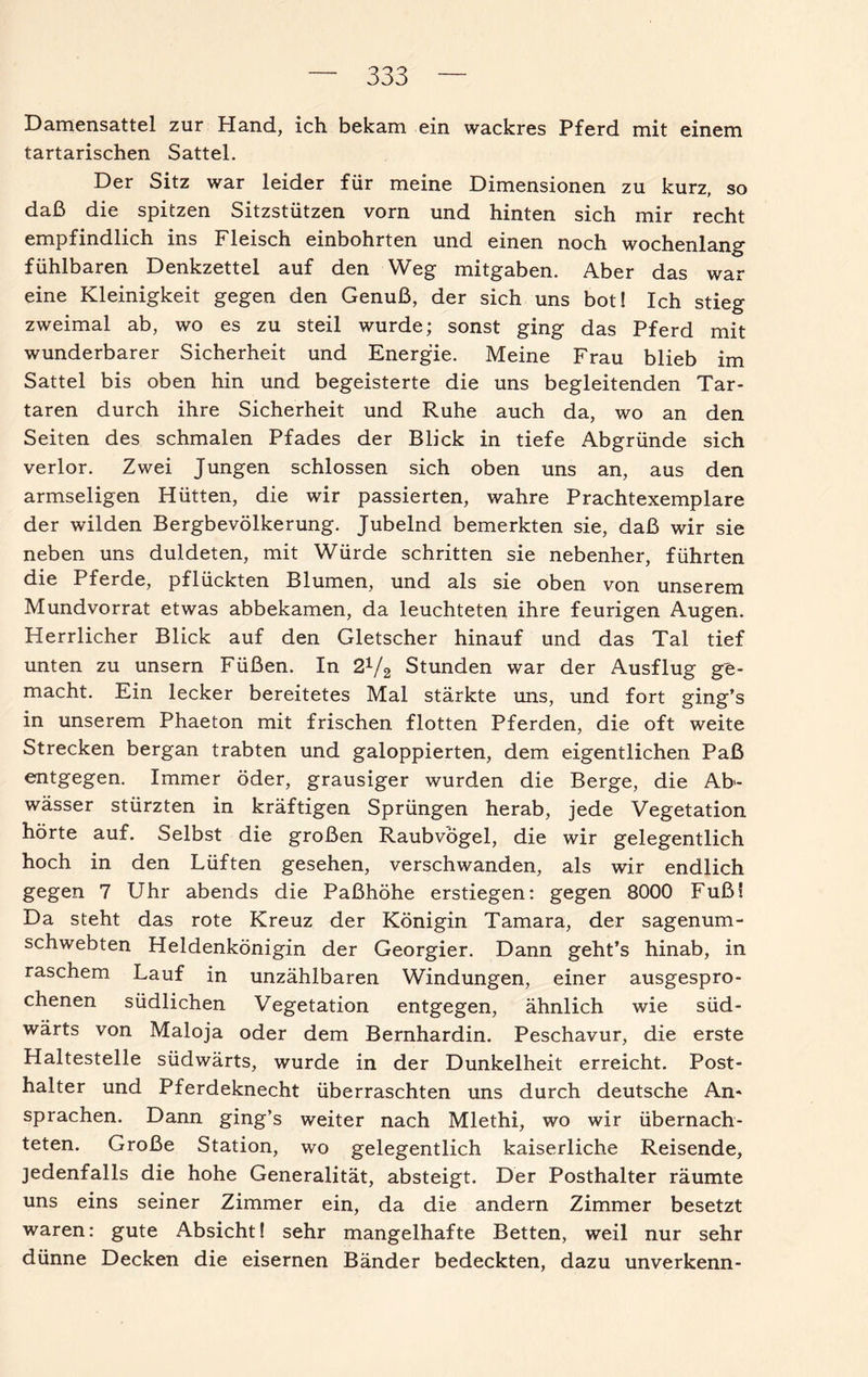 Damensattel zur Hand, ich bekam ein wackres Pferd mit einem tartarischen Sattel. Der Sitz war leider für meine Dimensionen zu kurz, so daß die spitzen Sitzstützen vorn und hinten sich mir recht empfindlich ins Fleisch einbohrten und einen noch wochenlang fühlbaren Denkzettel auf den Weg mitgaben. Aber das war eine Kleinigkeit gegen den Genuß, der sich uns bot! Ich stieg zweimal ab, wo es zu steil wurde; sonst ging das Pferd mit wunderbarer Sicherheit und Energie. Meine Frau blieb im Sattel bis oben hin und begeisterte die uns begleitenden Tar- taren durch ihre Sicherheit und Ruhe auch da, wo an den Seiten des schmalen Pfades der Blick in tiefe Abgründe sich verlor. Zwei Jungen schlossen sich oben uns an, aus den armseligen Hütten, die wir passierten, wahre Prachtexemplare der wilden Bergbevölkerung. Jubelnd bemerkten sie, daß wir sie neben uns duldeten, mit Würde schritten sie nebenher, führten die Pferde, pflückten Blumen, und als sie oben von unserem Mundvorrat etwas abbekamen, da leuchteten ihre feurigen Augen. Herrlicher Blick auf den Gletscher hinauf und das Tal tief unten zu unsern Füßen. In 21/2 Stunden war der Ausflug ge¬ macht. Ein lecker bereitetes Mal stärkte uns, und fort ging’s in unserem Phaeton mit frischen flotten Pferden, die oft weite Strecken bergan trabten und galoppierten, dem eigentlichen Paß entgegen. Immer öder, grausiger wurden die Berge, die Ab¬ wässer stürzten in kräftigen Sprüngen herab, jede Vegetation hörte auf. Selbst die großen Raubvögel, die wir gelegentlich hoch in den Lüften gesehen, verschwanden, als wir endlich gegen 7 Uhr abends die Paßhöhe erstiegen: gegen 8000 Fuß! Da steht das rote Kreuz der Königin Tamara, der sagenum¬ schwebten Heldenkönigin der Georgier. Dann geht’s hinab, in raschem Lauf in unzählbaren Windungen, einer ausgespro¬ chenen südlichen Vegetation entgegen, ähnlich wie süd¬ wärts von Maloja oder dem Bernhardin. Peschavur, die erste Haltestelle südwärts, wurde in der Dunkelheit erreicht. Post¬ halter und Pferdeknecht überraschten uns durch deutsche An¬ sprachen. Dann ging’s weiter nach Mlethi, wo wir übernach¬ teten. Große Station, wo gelegentlich kaiserliche Reisende, jedenfalls die hohe Generalität, absteigt. Der Posthalter räumte uns eins seiner Zimmer ein, da die andern Zimmer besetzt waren: gute Absicht! sehr mangelhafte Betten, weil nur sehr dünne Decken die eisernen Bänder bedeckten, dazu unverkenn-