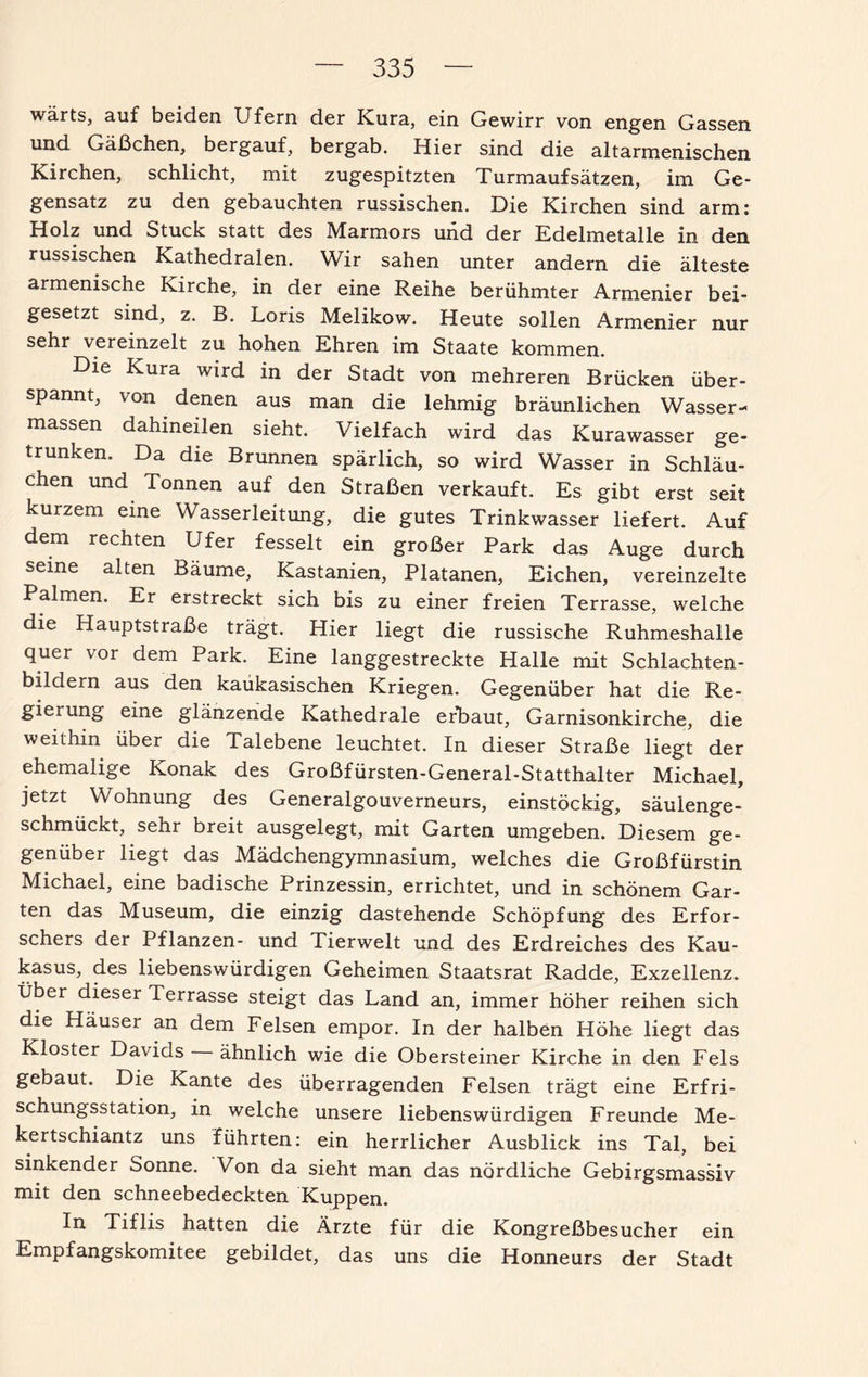 wärts, auf beiden Ufern der Kura, ein Gewirr von engen Gassen und Gäßchen, bergauf, bergab. Hier sind die altarmenischen Kirchen, schlicht, mit zugespitzten Turmaufsätzen, im Ge¬ gensatz zu den gebauchten russischen. Die Kirchen sind arm: Holz und Stuck statt des Marmors und der Edelmetalle in den russischen Kathedralen. Wir sahen unter andern die älteste armenische Kirche, in der eine Reihe berühmter Armenier bei¬ gesetzt sind, z. B. Loris Melikow. Heute sollen Armenier nur sehr vereinzelt zu hohen Ehren im Staate kommen. ie Kura wird in der Stadt von mehreren Brücken über¬ spannt, von denen aus man die lehmig bräunlichen Wasser¬ massen dahineilen sieht. Vielfach wird das Kurawasser ge¬ trunken. Da die Brunnen spärlich, so wird Wasser in Schläu¬ chen und Tonnen auf den Straßen verkauft. Es gibt erst seit kurzem eine Wasserleitung, die gutes Trinkwasser liefert. Auf dem rechten Ufer fesselt ein großer Park das Auge durch seine alten Bäume, Kastanien, Platanen, Eichen, vereinzelte Palmen. Er erstreckt sich bis zu einer freien Terrasse, welche die Hauptstraße trägt. Hier liegt die russische Ruhmeshalle quer vor dem Park. Eine langgestreckte Halle mit Schlachten¬ bildern aus den kaükasischen Kriegen. Gegenüber hat die Re- giexung eine glänzende Kathedrale erbaut, Garnisonkirche, die weithin über die Talebene leuchtet. In dieser Straße liegt der ehemalige Konak des Großfürsten-General-Statthalter Michael, jetzt Wohnung des Generalgouverneurs, einstöckig, säuienge- schmückt, sehr breit ausgelegt, mit Garten umgeben. Diesem ge¬ genüber liegt das Mädchengymnasium, welches die Großfürstin Michael, eine badische Prinzessin, errichtet, und in schönem Gar¬ ten das Museum, die einzig dastehende Schöpfung des Erfor¬ schers der Pflanzen- und Tierwelt und des Erdreiches des Kau¬ kasus, des liebenswürdigen Geheimen Staatsrat Radde, Exzellenz. Über dieser Terrasse steigt das Land an, immer höher reihen sich die Häuser an dem Felsen empor. In der halben Höhe liegt das Kloster Davids ähnlich wie die Obersteiner Kirche in den Fels gebaut. Die Kante des überragenden Felsen trägt eine Erfri¬ schungsstation, in welche unsere liebenswürdigen Freunde Me- kertschiantz uns führten: ein herrlicher Ausblick ins Tal, bei sinkender Sonne. Von da sieht man das nördliche Gebirgsmassiv mit den schneebedeckten Kuppen. In Tiflis hatten die Ärzte für die Kongreßbesucher ein Empfangskomitee gebildet, das uns die Honneurs der Stadt