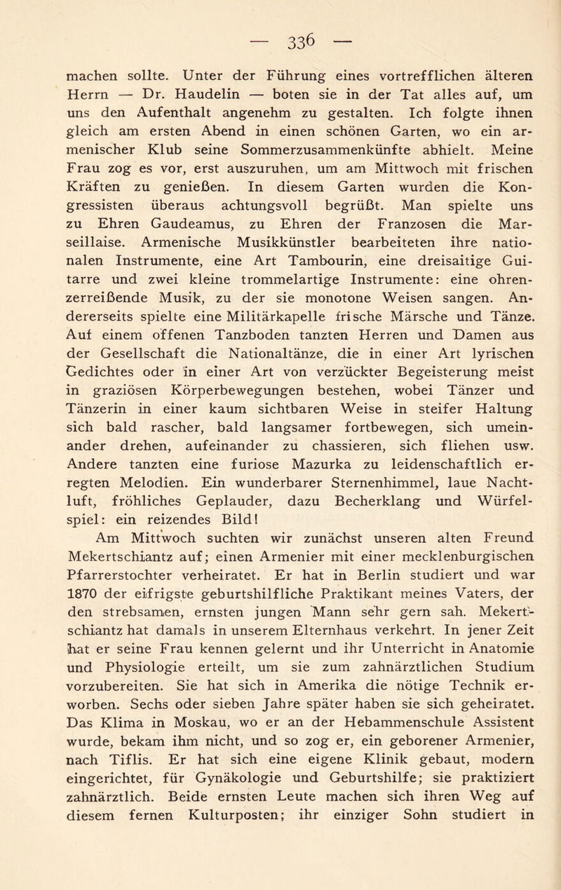 machen sollte. Unter der Führung eines vortrefflichen älteren Herrn — Dr. Haudelin — boten sie in der Tat alles auf, um uns den Aufenthalt angenehm zu gestalten. Ich folgte ihnen gleich am ersten Abend in einen schönen Garten, wo ein ar¬ menischer Klub seine Sommerzusammenkünfte abhielt. Meine Frau zog es vor, erst auszuruhen, um am Mittwoch mit frischen Kräften zu genießen. In diesem Garten wurden die Kon- gressisten überaus achtungsvoll begrüßt. Man spielte uns zu Ehren Gaudeamus, zu Ehren der Franzosen die Mar¬ seillaise. Armenische Musikkünstler bearbeiteten ihre natio¬ nalen Instrumente, eine Art Tambourin, eine dreisaitige Gui¬ tarre und zwei kleine trommelartige Instrumente: eine ohren¬ zerreißende Musik, zu der sie monotone Weisen sangen. An¬ dererseits spielte eine Militärkapelle frische Märsche und Tänze. Auf einem offenen Tanzboden tanzten Herren und Hamen aus der Gesellschaft die Nationaltänze, die in einer Art lyrischen Gedichtes oder in einer Art von verzückter Begeisterung meist in graziösen Körperbewegungen bestehen, wobei Tänzer und Tänzerin in einer kaum sichtbaren Weise in steifer Haltung sich bald rascher, bald langsamer fortbewegen, sich umein¬ ander drehen, aufeinander zu chassieren, sich fliehen usw. Andere tanzten eine furiose Mazurka zu leidenschaftlich er¬ regten Melodien. Ein wunderbarer Sternenhimmel, laue Nacht¬ luft, fröhliches Geplauder, dazu Becherklang und Würfel¬ spiel: ein reizendes Bild! Am Mittwoch suchten wir zunächst unseren alten Freund Mekertschiantz auf; einen Armenier mit einer mecklenburgischen Pfarrerstochter verheiratet. Er hat in Berlin studiert und war 1870 der eifrigste geburtshilfliche Praktikant meines Vaters, der den strebsamen, ernsten jungen Mann sehr gern sah. Mekerb- schiantz hat damals in unserem Elternhaus verkehrt. In jener Zeit hat er seine Frau kennen gelernt und ihr Unterricht in Anatomie und Physiologie erteilt, um sie zum zahnärztlichen Studium vorzubereiten. Sie hat sich in Amerika die nötige Technik er¬ worben. Sechs oder sieben Jahre später haben sie sich geheiratet. Das Klima in Moskau, wo er an der Hebammenschule Assistent wurde, bekam ihm nicht, und so zog er, ein geborener Armenier, nach Tiflis. Er hat sich eine eigene Klinik gebaut, modern eingerichtet, für Gynäkologie und Geburtshilfe; sie praktiziert zahnärztlich. Beide ernsten Leute machen sich ihren Weg auf diesem fernen Kulturposten; ihr einziger Sohn studiert in