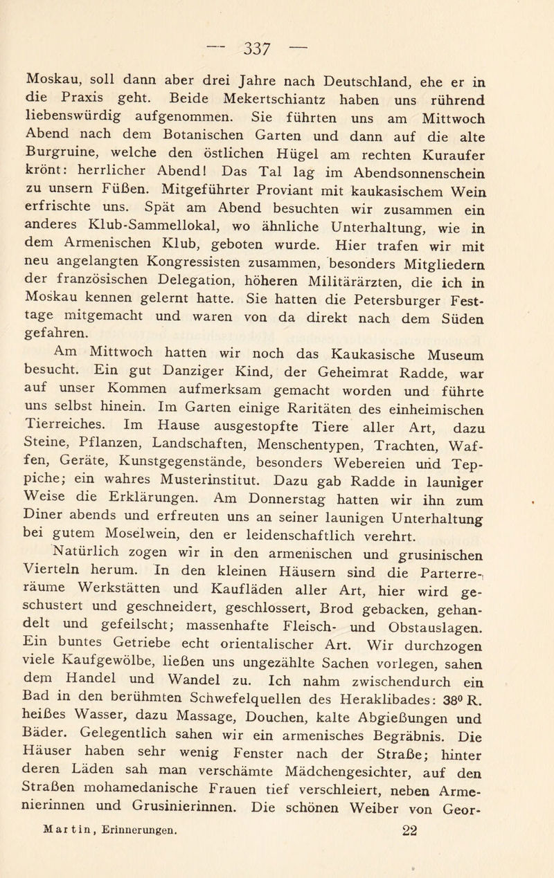 Moskau, soll dann aber drei Jahre nach Deutschland, ehe er in die Praxis geht. Beide Mekertschiantz haben uns rührend liebenswürdig aufgenommen. Sie führten uns am Mittwoch Abend nach dem Botanischen Garten und dann auf die alte Burgruine, welche den östlichen Hügel am rechten Kuraufer krönt: herrlicher Abend! Das Tal lag im Abendsonnenschein zu unsern Füßen. Mitgeführter Proviant mit kaukasischem Wein erfrischte uns. Spät am Abend besuchten wir zusammen ein anderes Klub-Sammellokal, wo ähnliche Unterhaltung, wie in dem Armenischen Klub, geboten wurde. Hier trafen wir mit neu angelangten Kongressisten zusammen, besonders Mitgliedern der französischen Delegation, höheren Militärärzten, die ich in Moskau kennen gelernt hatte. Sie hatten die Petersburger Fest¬ tage mitgemacht und waren von da direkt nach dem Süden gefahren. Am Mittwoch hatten wir noch das Kaukasische Museum besucht. Ein gut Danziger Kind, der Geheimrat Radde, war auf unser Kommen aufmerksam gemacht worden und führte uns selbst hinein. Im Garten einige Raritäten des einheimischen Tierreiches. Im Hause ausgestopfte Tiere aller Art, dazu Steine, Pflanzen, Landschaften, Menschentypen, Trachten, Waf¬ fen, Geräte, Kunstgegenstände, besonders Webereien und Tep¬ piche; ein wahres Musterinstitut. Dazu gab Radde in launiger Weise die Erklärungen. Am Donnerstag hatten wir ihn zum Diner abends und erfreuten uns an seiner launigen Unterhaltung bei gutem Moselwein, den er leidenschaftlich verehrt. Natürlich zogen wir in den armenischen und grusinischen Vierteln herum. In den kleinen Häusern sind die Parterre-: räume Werkstätten und Kaufläden aller Art, hier wird ge¬ schustert und geschneidert, geschlossert, Brod gebacken, gehan¬ delt und gefeilscht; massenhafte Fleisch- und Obstauslagen. Ein buntes Getriebe echt orientalischer Art. Wir durchzogen viele Kaufgewölbe, ließen uns ungezählte Sachen vorlegen, sahen dem Handel und Wandel zu. Ich nahm zwischendurch ein Bad in den berühmten Schwefelquellen des Heraklibades: 38° R. heißes Wasser, dazu Massage, Douchen, kalte Abgießungen und Bäder. Gelegentlich sahen wir ein armenisches Begräbnis. Die Häuser haben sehr wenig Fenster nach der Straße; hinter deren Läden sah man verschämte Mädchengesichter, auf den Straßen mohamedanische Frauen tief verschleiert, neben Arme¬ nierinnen und Grusinierinnen. Die schönen Weiber von Geor- M ar t in, Erinnerungen. 22