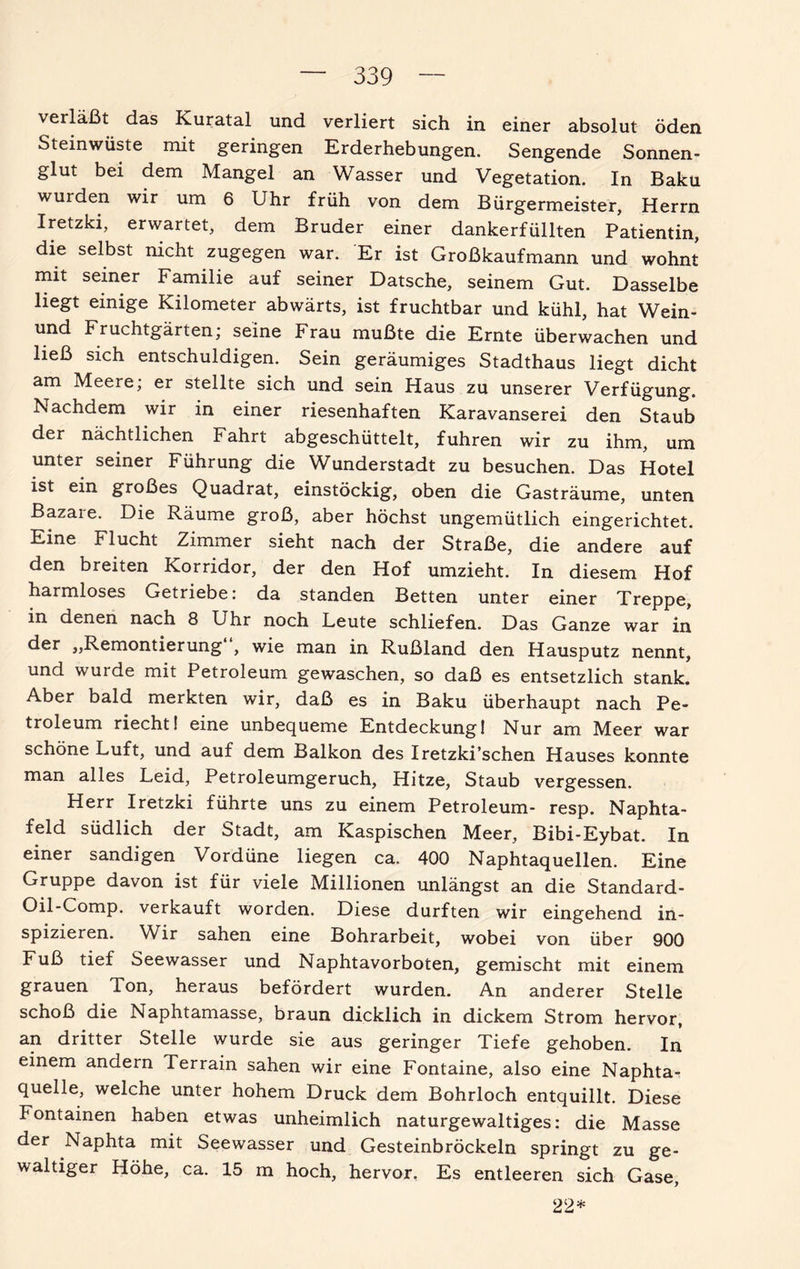 verläßt das Kuratal und verliert sich in einer absolut öden Steinwüste mit geringen Erderhebungen. Sengende Sonnen¬ glut bei dem Mangel an Wasser und Vegetation. In Baku wurden wir um 6 Uhr früh von dem Bürgermeister, Herrn Iretzki, erwartet, dem Bruder einer dankerfüllten Patientin, die selbst nicht zugegen war. Er ist Großkaufmann und wohnt mit seiner Familie auf seiner Datsche, seinem Gut. Dasselbe liegt einige Kilometer abwärts, ist fruchtbar und kühl, hat Wein- und Fruchtgärten, seine Frau mußte die Ernte überwachen und ließ sich entschuldigen. Sein geräumiges Stadthaus liegt dicht am Meere; er stellte sich und sein Haus zu unserer Verfügung. Nachdem wir in einer riesenhaften Karavanserei den Staub der nächtlichen Fahrt abgeschüttelt, fuhren wir zu ihm, um unter seiner Führung die Wunderstadt zu besuchen. Das Hotel ist ein großes Quadrat, einstöckig, oben die Gasträume, unten Bazaie. Die Räume groß, aber höchst ungemütlich eingerichtet. Eine Flucht Zimmer sieht nach der Straße, die andere auf den breiten Korridor, der den Hof umzieht. In diesem Hof harmloses Getriebe: da standen Betten unter einer Treppe, in denen nach 8 Uhr noch Leute schliefen. Das Ganze war in der „Remontierung , wie man in Rußland den Hausputz nennt, und wurde mit Petroleum gewaschen, so daß es entsetzlich stank. Aber bald merkten wir, daß es in Baku überhaupt nach Pe¬ troleum riecht! eine unbequeme Entdeckung! Nur am Meer war schöne Luft, und auf dem Balkon des Iretzki’schen Hauses konnte man alles Leid, Petroleumgeruch, Hitze, Staub vergessen. Herr Iretzki führte uns zu einem Petroleum- resp. Naphta- feld südlich der Stadt, am Kaspischen Meer, Bibi-Eybat. In einer sandigen Vordüne liegen ca. 400 Naphtaquellen. Eine Gruppe davon ist für viele Millionen unlängst an die Standard- Oil-Comp. verkauft worden. Diese durften wir eingehend in¬ spizieren. Wir sahen eine Bohrarbeit, wobei von über 900 Fuß tief Seewasser und Naphtavorboten, gemischt mit einem grauen Ton, heraus befördert wurden. An anderer Stelle schoß die Naphtamasse, braun dicklich in dickem Strom hervor, an dritter Stelle wurde sie aus geringer Tiefe gehoben. In einem andern Terrain sahen wir eine Fontaine, also eine Naphta- quelle, welche unter hohem Druck dem Bohrloch entquillt. Diese Fontainen haben etwas unheimlich naturgewaltiges: die Masse der Naphta mit Seewasser und Gesteinbröckeln springt zu ge¬ waltiger Höhe, ca. 15 m hoch, hervor. Es entleeren sich Gase, 22*