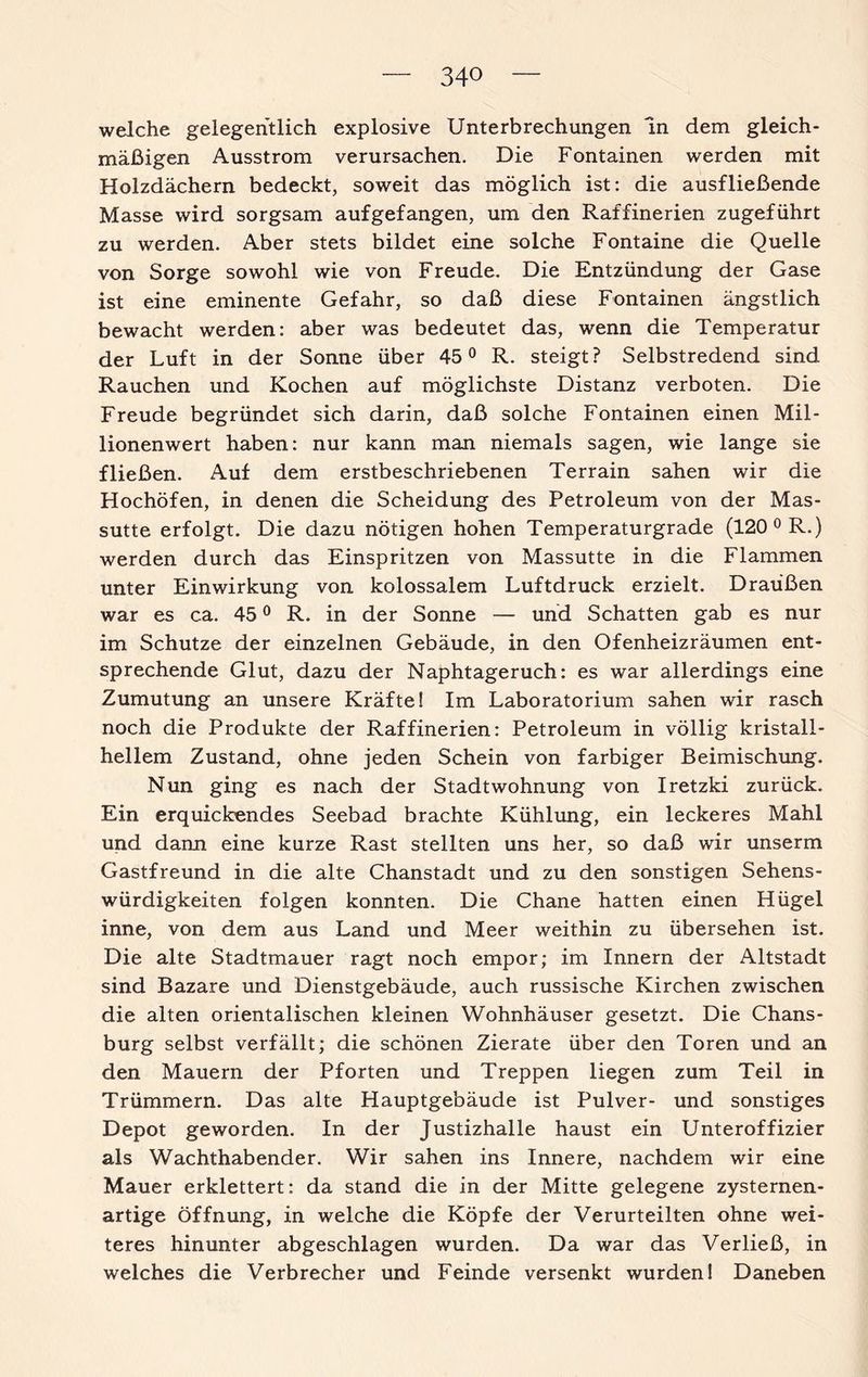 welche gelegentlich explosive Unterbrechungen ln dem gleich¬ mäßigen Ausstrom verursachen. Die Fontainen werden mit Holzdächern bedeckt, soweit das möglich ist: die ausfließende Masse wird sorgsam auf gefangen, um den Raffinerien zugeführt zu werden. Aber stets bildet eine solche Fontaine die Quelle von Sorge sowohl wie von Freude. Die Entzündung der Gase ist eine eminente Gefahr, so daß diese Fontainen ängstlich bewacht werden: aber was bedeutet das, wenn die Temperatur der Luft in der Sonne über 45° R. steigt? Selbstredend sind Rauchen und Kochen auf möglichste Distanz verboten. Die Freude begründet sich darin, daß solche Fontainen einen Mil¬ lionenwert haben: nur kann man niemals sagen, wie lange sie fließen. Auf dem erstbeschriebenen Terrain sahen wir die Hochöfen, in denen die Scheidung des Petroleum von der Mas- sutte erfolgt. Die dazu nötigen hohen Temperaturgrade (120 0 R.) werden durch das Einspritzen von Massutte in die Flammen unter Einwirkung von kolossalem Luftdruck erzielt. Draußen war es ca. 450 R. in der Sonne — und Schatten gab es nur im Schutze der einzelnen Gebäude, in den Ofenheizräumen ent¬ sprechende Glut, dazu der Naphtageruch: es war allerdings eine Zumutung an unsere Kräfte! Im Laboratorium sahen wir rasch noch die Produkte der Raffinerien: Petroleum in völlig kristall¬ hellem Zustand, ohne jeden Schein von farbiger Beimischung. Nun ging es nach der Stadtwohnung von Iretzki zurück. Ein erquickendes Seebad brachte Kühlung, ein leckeres Mahl und dann eine kurze Rast stellten uns her, so daß wir unserm Gastfreund in die alte Chanstadt und zu den sonstigen Sehens¬ würdigkeiten folgen konnten. Die Chane hatten einen Hügel inne, von dem aus Land und Meer weithin zu übersehen ist. Die alte Stadtmauer ragt noch empor; im Innern der Altstadt sind Bazare und Dienstgebäude, auch russische Kirchen zwischen die alten orientalischen kleinen Wohnhäuser gesetzt. Die Chans- burg selbst verfällt; die schönen Zierate über den Toren und an den Mauern der Pforten und Treppen liegen zum Teil in Trümmern. Das alte Hauptgebäude ist Pulver- und sonstiges Depot geworden. In der Justizhalle haust ein Unteroffizier als Wachthabender. Wir sahen ins Innere, nachdem wir eine Mauer erklettert: da stand die in der Mitte gelegene zysternen- artige Öffnung, in welche die Köpfe der Verurteilten ohne wei¬ teres hinunter abgeschlagen wurden. Da war das Verließ, in welches die Verbrecher und Feinde versenkt wurden! Daneben