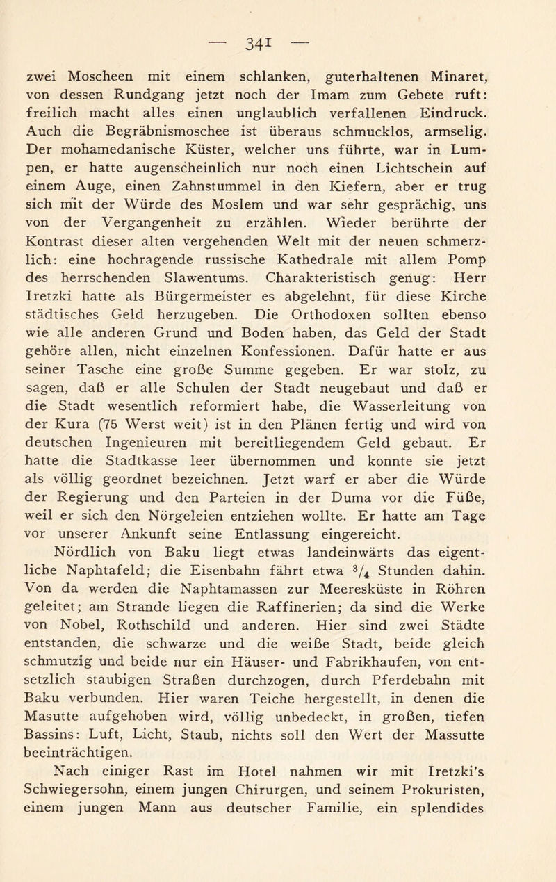 zwei Moscheen mit einem schlanken, guterhaltenen Minaret, von dessen Rundgang jetzt noch der Imam zum Gebete ruft: freilich macht alles einen unglaublich verfallenen Eindruck. Auch die Begräbnismoschee ist überaus schmucklos, armselig. Der mohamedanische Küster, welcher uns führte, war in Lum¬ pen, er hatte augenscheinlich nur noch einen Lichtschein auf einem Auge, einen Zahnstummel in den Kiefern, aber er trug sich mit der Würde des Moslem und war sehr gesprächig, uns von der Vergangenheit zu erzählen. Wieder berührte der Kontrast dieser alten vergehenden Welt mit der neuen schmerz¬ lich: eine hochragende russische Kathedrale mit allem Pomp des herrschenden Slawentums. Charakteristisch genug: Herr Iretzki hatte als Bürgermeister es abgelehnt, für diese Kirche städtisches Geld herzugeben. Die Orthodoxen sollten ebenso wie alle anderen Grund und Boden haben, das Geld der Stadt gehöre allen, nicht einzelnen Konfessionen. Dafür hatte er aus seiner Tasche eine große Summe gegeben. Er war stolz, zu sagen, daß er alle Schulen der Stadt neugebaut und daß er die Stadt wesentlich reformiert habe, die Wasserleitung von der Kura (75 Werst weit) ist in den Plänen fertig und wird von deutschen Ingenieuren mit bereitliegendem Geld gebaut. Er hatte die Stadtkasse leer übernommen und konnte sie jetzt als völlig geordnet bezeichnen. Jetzt warf er aber die Würde der Regierung und den Parteien in der Duma vor die Füße, weil er sich den Nörgeleien entziehen wollte. Er hatte am Tage vor unserer Ankunft seine Entlassung eingereicht. Nördlich von Baku liegt etwas landeinwärts das eigent¬ liche Naphtafeld; die Eisenbahn fährt etwa 3/4 Stunden dahin. Von da werden die Naphtamassen zur Meeresküste in Röhren geleitet; am Strande liegen die Raffinerien; da sind die Werke von Nobel, Rothschild und anderen. Hier sind zwei Städte entstanden, die schwarze und die weiße Stadt, beide gleich schmutzig und beide nur ein Häuser- und Fabrikhaufen, von ent¬ setzlich staubigen Straßen durchzogen, durch Pferdebahn mit Baku verbunden. Hier waren Teiche hergestellt, in denen die Masutte aufgehoben wird, völlig unbedeckt, in großen, tiefen Bassins: Luft, Licht, Staub, nichts soll den Wert der Massutte beeinträchtigen. Nach einiger Rast im Hotel nahmen wir mit Iretzki's Schwiegersohn, einem jungen Chirurgen, und seinem Prokuristen, einem jungen Mann aus deutscher Familie, ein splendides
