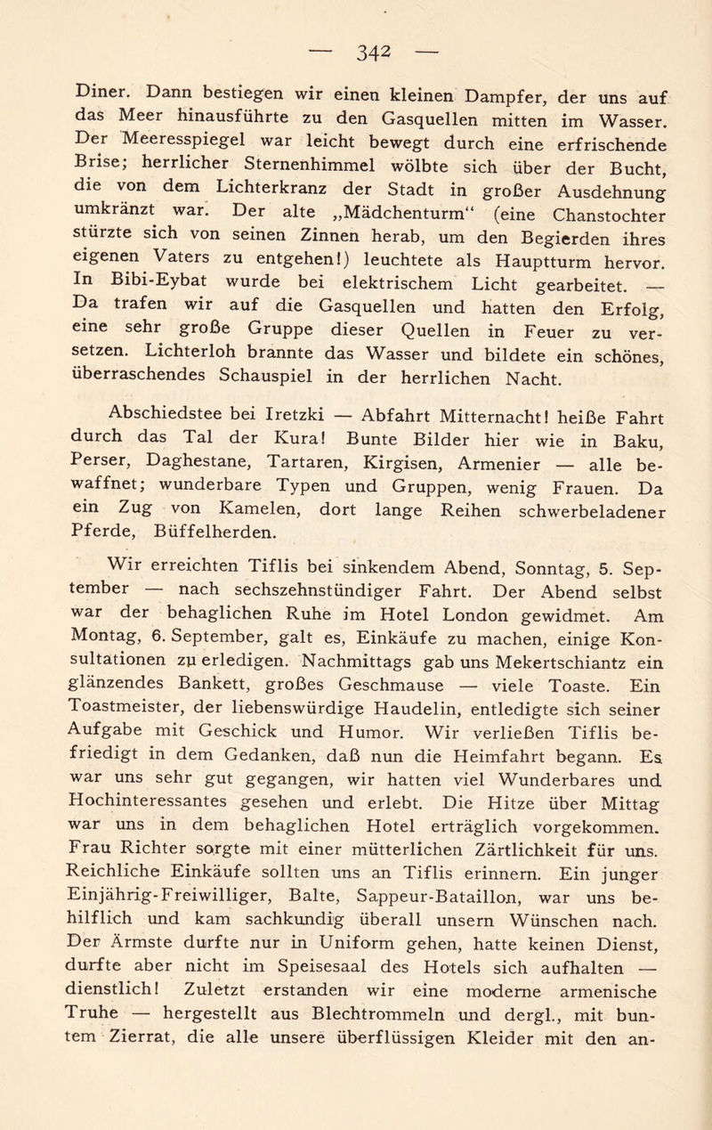 Diner. Dann bestiegen wir einen kleinen Dampfer, der uns auf das Meer hinausführte zu den Gasquellen mitten im Wasser. Der Meeresspiegel war leicht bewegt durch eine erfrischende Brise; herrlicher Sternenhimmel wölbte sich über der Bucht, die von dem Lichterkranz der Stadt in großer Ausdehnung umkränzt war. Der alte „Mädchenturm“ (eine Chanstochter stürzte sich von seinen Zinnen herab, um den Begierden ihres eigenen Vaters zu entgehen!) leuchtete als Hauptturm hervor. In Bibi-Eybat wurde bei elektrischem Licht gearbeitet. — Da trafen wir auf die Gasquellen und hatten den Erfolg, eine sehr große Gruppe dieser Quellen in Feuer zu ver¬ setzen. Lichterloh brannte das Wasser und bildete ein schönes, überraschendes Schauspiel in der herrlichen Nacht. Abschiedstee bei Iretzki — Abfahrt Mitternacht! heiße Fahrt durch das Tal der Kura! Bunte Bilder hier wie in Baku, Perser, Daghestane, Tartaren, Kirgisen, Armenier — alle be¬ waffnet; wunderbare Typen und Gruppen, wenig Frauen. Da ein Zug von Kamelen, dort lange Reihen schwerbeladener Pferde, Büffelherden. Wir erreichten Tiflis bei sinkendem Abend, Sonntag, 5. Sep¬ tember — nach sechszehnstündiger Fahrt. Der Abend selbst war der behaglichen Ruhe im Hotel London gewidmet. Am Montag, 6. September, galt es, Einkäufe zu machen, einige Kon¬ sultationen zu erledigen. Nachmittags gab uns Mekertschiantz ein glänzendes Bankett, großes Geschmause — viele Toaste. Ein Toastmeister, der liebenswürdige Haudelin, entledigte sich seiner Aufgabe mit Geschick und Humor. Wir verließen Tiflis be¬ friedigt in dem Gedanken, daß nun die Heimfahrt begann. Es war uns sehr gut gegangen, wir hatten viel Wunderbares und Hochinteressantes gesehen und erlebt. Die Hitze über Mittag war uns in dem behaglichen Hotel erträglich vorgekommen. Frau Richter sorgte mit einer mütterlichen Zärtlichkeit für uns. Reichliche Einkäufe sollten uns an Tiflis erinnern. Ein junger Einjährig-Freiwilliger, Balte, Sappeur-Bataillon, war uns be¬ hilflich und kam sachkundig überall unsern Wünschen nach. Der Ärmste durfte nur in Uniform gehen, hatte keinen Dienst, durfte aber nicht im Speisesaal des Hotels sich aufhalten — dienstlich! Zuletzt erstanden wir eine moderne armenische Truhe — hergestellt aus Blechtrommeln und dergl., mit bun¬ tem Zierrat, die alle unsere überflüssigen Kleider mit den an-