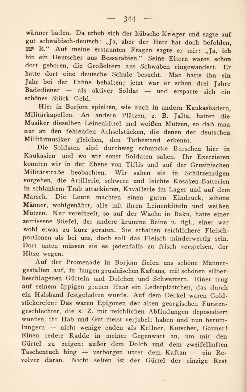 wärmer baden. Da erhob sich der hübsche Krieger und sagte auf gut schwäbisch-deutsch: „Ja, aber der Herr hat doch befohlen, 22° R.“ Auf meine erstaunten Fragen sagte er mir: „Ja, ich bin ein Deutscher aus Bessarabien.“ Seine Eltern waren schon dort geboren, die Großeltern aus Schwaben eingewandert. Er hatte dort eine deutsche Schule besucht. Man hatte ihn ein Jahr bei der Fahne behalten; jetzt war er schon drei Jahre Badediener — als aktiver Soldat — und ersparte sich ein schönes Stück Geld. Hier in Borjom spielten, wie auch in andern Kaukasbädern, Militärkapellen. An andern Plätzen, z. B. Jalta, hatten die Musiker dieselben Leinenkittel und weißen Mützen, so daß man nur an den fehlenden Achselstücken, die denen der deutschen Militärmusiker gleichen, den Tatbestand erkennt. Die Soldaten sind durchweg schmucke Burschen hier in Kaukasien und wo wir sonst Soldaten sahen. Ihr Exerzieren konnten wir in der Ebene von Tiflis und auf der Grusinischen Militärstraße beobachten. Wir sahen sie in Schützenzügen Vorgehen, die Artillerie, schwere und leichte Kosaken-Batterien in schlankem Trab attackieren, Kavallerie im Lager und auf dem Marsch. Die Leute machten einen guten Eindruck, schöne Männer, wohlgenährt, alle mit ihren Leinenkitteln und weißen Mützen. Nur vereinzelt, so auf der Wache in Baku, hatte einer zerrissene Stiefel, der andere krumme Beine u. dgl., einer war wohl etwas zu kurz geraten. Sie erhalten reichlichere Fleisch¬ portionen als bei uns, doch soll das Fleisch minderwertig sein. Dort unten müssen sie es jedenfalls zu frisch verspeisen, der Hitze wegen. Auf der Promenade in Borjom fielen uns schöne Männer¬ gestalten auf, in langen grusinischen Kaftans, mit schönen silber¬ beschlagenen Gürteln und Dolchen und Schwertern. Einer trug auf seinem üppigen grauen Haar ein Lederplättchen, das durch ein Halsband festgehalten wurde. Auf dem Deckel waren Gold¬ stickereien: Das waren Epigonen der alten georgischen Fürsten¬ geschlechter, die s. Z. mit reichlichen Abfindungen deposediert wurden, ihr Hab und Gut meist verjubelt haben und nun herum- lungem — nicht wenige enden als Kellner, Kutscher, Gauneri Einen redete Radde in meiner Gegenwart an, um mir den Gürtel zu zeigen: außer dem Dolch und dem zweifelhaften Taschentuch hing — verborgen unter dem Kaftan — ein Re¬ volver daran. Nicht selten ist der Gürtel der einzige Rest