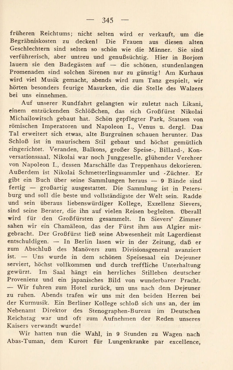 früheren Reichtums; nicht selten wird er verkauft, um die Begräbniskosten zu decken! Die Frauen aus diesen alten Geschlechtern sind selten so schön wie die Männer. Sie sind verführerisch, aber untreu und genußsüchtig. Hier in Borjom lauern sie den Badegästen auf — die schönen, stundenlangen Promenaden sind solchen Sirenen nur zu günstig! Am Kurhaus wird viel Musik gemacht, abends wird zum Tanz gespielt, wir hörten besonders feurige Masurken, die die Stelle des Walzers bei uns einnehmen. Auf unserer Rundfahrt gelangten wir zuletzt nach Likani, einem entzückenden Schlößchen, das sich Großfürst Nikolai Michailowitsch gebaut hat. Schön gepflegter Park, Statuen von römischen Imperatoren und Napoleon I., Venus u. dergl. Das Tal erweitert sich etwas, alte Burgruinen schauen herunter. Das Schloß ist in maurischem Stil gebaut und höchst gemütlich eingerichtet. Veranden, Balkons, großer Speise-, Billard-, Kon¬ versationssaal. Nikolai war noch Junggeselle, glühender Verehrer von Napoleon I., dessen Marschälle das Treppenhaus dekorieren. Außerdem ist Nikolai Schmetterlingssammler und -Züchter. Er gibt ein Buch über seine Sammlungen heraus — 9 Bände sind fertig — großartig ausgestattet. Die Sammlung ist in Peters¬ burg und soll die beste und vollständigste der Welt sein. Radde und sein überaus liebenswürdiger Kollege, Exzellenz Sievers, sind seine Berater, die ihn auf vielen Reisen begleiten, überall wird für den Großfürsten gesammelt. In Sievers’ Zimmer sahen wir ein Chamäleon, das der Fürst ihm aus Algier mit¬ gebracht. Der Großfürst ließ seine Abwesenheit mit Lagerdienst entschuldigen. — In Berlin lasen wir in der Zeitung, daß er zum Abschluß des Manövers zum Divisionsgeneral avanziert ist- — Uns wurde in dem schönen Speisesaal ein Dejeuner serviert, höchst vollkommen und durch treffliche Unterhaltung gewürzt. Im Saal hängt ein herrliches Stilleben deutscher Provenienz und ein japanisches Bild von wunderbarer Pracht. — Wir fuhren zum Hotel zurück, um uns nach dem Dejeuner zu ruhen. Abends trafen wir uns mit den beiden Herren bei der Kurmusik. Ein Berliner Kollege schloß sich uns an, der im Nebenamt Direktor des Stenographen-Bureau im Deutschen Reichstag war und oft zum Aufnehmen der Reden unseres Kaisers verwandt wurde! Wir hatten nun die Wahl, in 9 Stunden zu Wagen nach Abas-Tuman, dem Kurort für Lungenkranke par excellence.