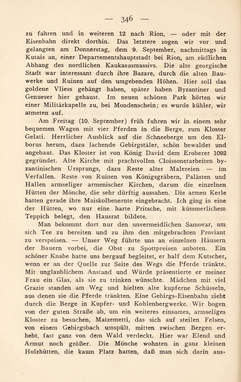 zu fahren und in weiteren 12 nach Rion, — oder mit der Eisenbahn direkt dorthin. Das letztere zogen wir vor und gelangten am Donnerstag, dem 9. September, nachmittags in Kutais an, einer Departementshauptstadt bei Rion, am südlichen Abhang des nördlichen Kaukasusmassivs. Die alte georgische Stadt war interessant durch ihre Bazare, durch die alten Bau¬ werke und Ruinen auf den umgebenden Höhen. Hier soll das goldene Vliess gehängt haben, später haben Byzantiner und Genueser hier gehaust. Im neuen schönen Park hörten wir einer Militärkapelle zu, bei Mondenschein; es wurde kühler, wir atmeten auf. Am Freitag (10. September) früh fuhren wir in einem sehr bequemen Wagen mit vier Pferden in die Berge, zum Kloster Gelati. Herrlicher Ausblick auf die Schneeberge um den El- borus herum, dazu lachende Gebirgstäler, schön bewaldet und angebaut. Das Kloster ist von König David dem Eroberer 1092 gegründet. Alte Kirche mit prachtvollen Cloissonetarbeiten by¬ zantinischen Ursprungs, dazu Reste alter Malereien — im Verfallen. Reste von Ruinen von Königsgräbern, Palästen und Hallen armseliger armenischer Kirchen, darum die einzelnen Hütten der Mönche, die sehr dürftig aussahen. Die armen Kerle hatten gerade ihre Maiskolbenernte eingebracht. Ich ging in eine der Hütten, wo nur eine harte Pritsche, mit kümmerlichem Teppich belegt, den Hausrat bildete. Man bekommt dort nur den unvermeidlichen Samovar, um sich Tee zu bereiten und zu ihm den mitgebrachten Proviant zu verspeisen. — Unser Weg führte uns an einzelnen Häusern der Bauern vorbei, die Obst zu Spottpreisen anboten. Ein schöner Knabe hatte uns bergauf begleitet, er half dem Kutscher, wenn er an der Quelle zur Seite des Wegs die Pferde tränkte. Mit unglaublichem Anstand und Würde präsentierte er meiner Frau ein Glas, als sie zu trinken wünschte. Mädchen mit viel Grazie standen am Weg und hielten alte kupferne Schüsseln, aus denen sie die Pferde tränkten. Eine Gebirgs-Eisenbahn zieht durch die Berge in Kupfer- und Kohlenbergwerke. Wir bogen von der guten Straße ab, um ein weiteres einsames, armseliges Kloster zu besuchen, Matzemetti, das sich auf steilen Felsen, von einem Gebirgsbach umspült, mitten zwischen Bergen er¬ hebt, fast ganz von dem Wald verdeckt. Hier war Elend und Armut noch größer. Die Mönche wohnten in ganz kleinen Holzhütten, die kaum Platz hatten, daß man sich darin aus-