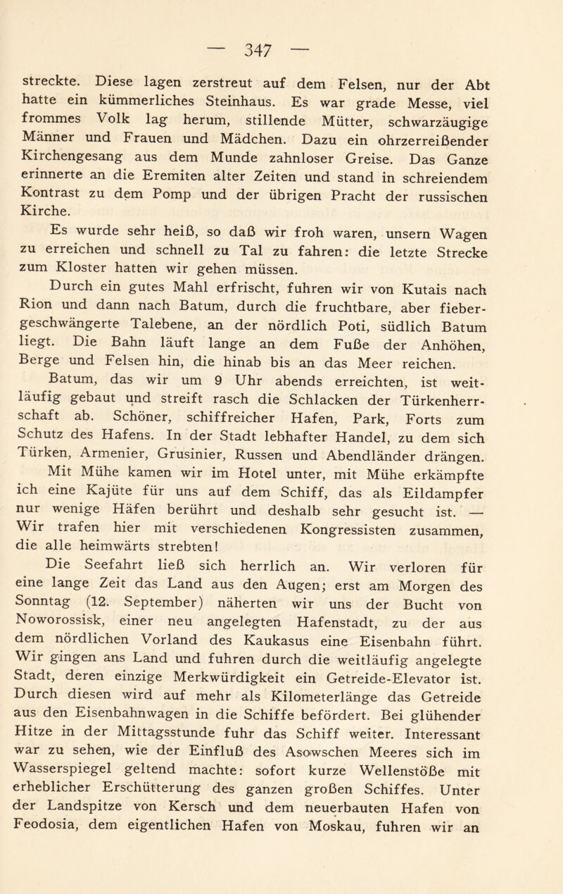 streckte. Diese lagen zerstreut auf dem Felsen, nur der Abt hatte ein kümmerliches Steinhaus. Es war grade Messe, viel frommes Volk lag herum, stillende Mütter, schwarzäugige Männer und Frauen und Mädchen. Dazu ein ohrzerreißender Kirchengesang aus dem Munde zahnloser Greise. Das Ganze erinnerte an die Eremiten alter Zeiten und stand in schreiendem Kontrast zu dem Pomp und der übrigen Pracht der russischen Kirche. Es wurde sehr heiß, so daß wir froh waren, unsern Wagen zu erreichen und schnell zu Tal zu fahren: die letzte Strecke zum Kloster hatten wir gehen müssen. Durch ein gutes Mahl erfrischt, fuhren wir von Kutais nach Rion und dann nach Batum, durch die fruchtbare, aber fieber¬ geschwängerte Talebene, an der nördlich Poti, südlich Batum liegt. Die Bahn läuft lange an dem Fuße der Anhöhen, Berge und Felsen hin, die hinab bis an das Meer reichen. Batum, das wir um 9 Uhr abends erreichten, ist weit¬ läufig gebaut und streift rasch die Schlacken der Türkenherr¬ schaft ab. Schöner, schiffreicher Hafen, Park, Forts zum Schutz des Hafens. In der Stadt lebhafter Handel, zu dem sich Türken, Armenier, Grusinier, Russen und Abendländer drängen. Mit Mühe kamen wir im Hotel unter, mit Mühe erkämpfte ich eine Kajüte für uns auf dem Schiff, das als Eildampfer nur wenige Häfen berührt und deshalb sehr gesucht ist. — Wir trafen hier mit verschiedenen Kongressisten zusammen, die alle heimwärts strebten! Die Seefahrt ließ sich herrlich an. Wir verloren für eine lange Zeit das Land aus den Augen; erst am Morgen des Sonntag (12. September) näherten wir uns der Bucht von Noworossisk, einer neu angelegten Hafenstadt, zu der aus dem nördlichen Vorland des Kaukasus eine Eisenbahn führt. Wir gingen ans Land und fuhren durch die weitläufig angelegte Stadt, deren einzige Merkwürdigkeit ein Getreide-Elevator ist. Durch diesen wird auf mehr als Kilometerlänge das Getreide aus den Eisenbahnwagen in die Schiffe befördert. Bei glühender Hitze in der Mittagsstunde fuhr das Schiff weiter. Interessant war zu sehen, wie der Einfluß des Asowschen Meeres sich im Wasserspiegel geltend machte: sofort kurze Wellenstöße mit erheblicher Erschütterung des ganzen großen Schiffes. Unter der Landspitze von Kersch und dem neuerbauten Hafen von Feodosia, dem eigentlichen Hafen von Moskau, fuhren wir an