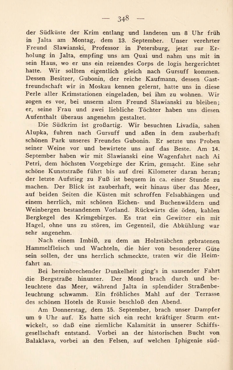 34§ der Südküste der Krim entlang und landeten um 8 Uhr früh in Jalta am Montag, dem 13. September. Unser verehrter Freund Slawianski, Professor in Petersburg, jetzt zur Er¬ holung in Jalta, empfing uns am Quai und nahm uns mit in sein Haus, wo er uns ein reizendes Corps de logis hergerichtet hatte. Wir sollten eigentlich gleich nach Gursuff kommen. Dessen Besitzer, Gubonin, der reiche Kaufmann, dessen Gast¬ freundschaft wir in Moskau kennen gelernt, hatte uns in diese Perle aller Krimstationen eingeladen, bei ihm zu wohnen. Wir zogen es vor, bei unserm alten Freund Slawianski zu bleiben; er, seine Frau und zwei liebliche Töchter haben uns diesen Aufenthalt überaus angenehm gestaltet. Die Südkrim ist großartig. Wir besuchten Livadia, sahen Alupka, fuhren nach Gursuff und aßen in dem zauberhaft schönen Park unseres Freundes Gubonin. Er setzte uns Proben seiner Weine vor und bewirtete uns auf das Beste. Am 14. September haben wir mit Slawianski eine Wagenfahrt nach Ai Petri, dem höchsten Vorgebirge der Krim, gemacht. Eine sehr schöne Kunststraße führt bis auf drei Kilometer daran heran; der letzte Aufstieg zu Fuß ist bequem in ca. einer Stunde zu machen. Der Blick ist zauberhaft, weit hinaus über das Meer, auf beiden Seiten die Küsten mit schroffen Felsabhängen und einem herrlich, mit schönen Eichen- und Buchenwäldern und Weinbergen bestandenem Vorland. Rückwärts die öden, kahlen Bergkegel des Krimgebirges. Es trat ein Gewitter ein mit Hagel, ohne uns zu stören, im Gegenteil, die Abkühlung war sehr angenehm. Nach einem Imbiß, zu dem an Holzstäbchen gebratenen Hammelfleisch und Wachteln, die hier von besonderer Güte sein sollen, der uns herrlich schmeckte, traten wir die Heim¬ fahrt an. Bei hereinbrechender Dunkelheit ging’s in sausender Fahrt die Bergstraße hinunter. Der Mond brach durch und be¬ leuchtete das Meer, während Jalta in splendider Straßenbe¬ leuchtung schwamm. Ein fröhliches Mahl auf der Terrasse des schönen Hotels de Russie beschloß den Abend. Am Donnerstag, dem 15. September, brach unser Dampfer um 9 Uhr auf. Es hatte sich ein recht kräftiger Sturm ent¬ wickelt, so daß eine ziemliche Kalamität in unserer Schiffs¬ gesellschaft entstand. Vorbei an der historischen Bucht von Balaklava, vorbei an den Felsen, auf welchen Iphigenie süd-