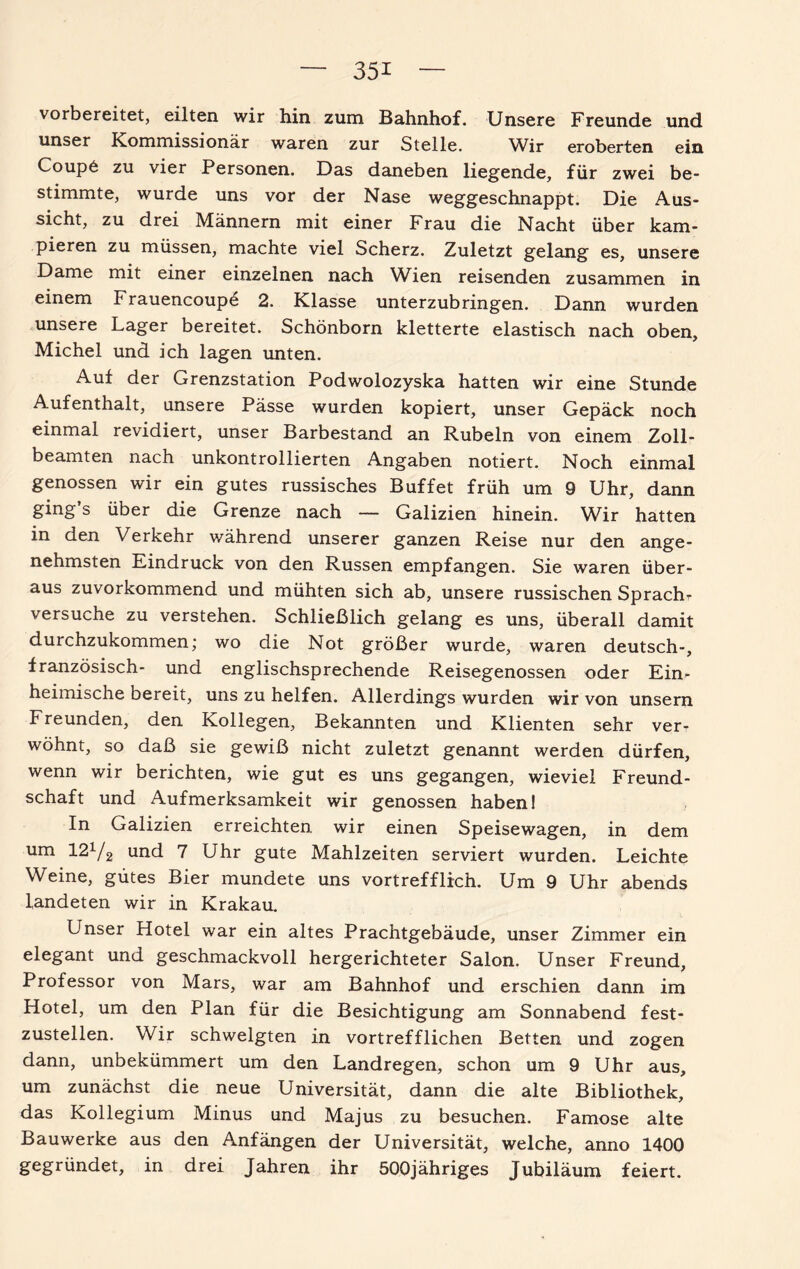 vorbereitet, eilten wir hin zum Bahnhof. Unsere Freunde und unser Kommissionär waren zur Stelle. Wir eroberten ein Coupö zu vier Personen. Das daneben liegende, für zwei be¬ stimmte, wurde uns vor der Nase weggeschnappt. Die Aus¬ sicht, zu drei Männern mit einer Frau die Nacht über kam¬ pieren zu müssen, machte viel Scherz. Zuletzt gelang es, unsere Dame mit einer einzelnen nach Wien reisenden zusammen in einem Frauencoupe 2. Klasse unterzubringen. Dann wurden unsere Lager bereitet. Schönborn kletterte elastisch nach oben, Michel und ich lagen unten. Auf der Grenzstation Podwolozyska hatten wir eine Stunde Aufenthalt, unsere Pässe wurden kopiert, unser Gepäck noch einmal revidiert, unser Barbestand an Rubeln von einem Zoll¬ beamten nach unkontrollierten Angaben notiert. Noch einmal genossen wir ein gutes russisches Buffet früh um 9 Uhr, dann ging’s über die Grenze nach — Galizien hinein. Wir hatten in den Verkehr während unserer ganzen Reise nur den ange¬ nehmsten Eindruck von den Russen empfangen. Sie waren über¬ aus zuvorkommend und mühten sich ab, unsere russischen Spracht versuche zu verstehen. Schließlich gelang es uns, überall damit durchzukommen; wo die Not größer wurde, waren deutsch-, französisch- und englischsprechende Reisegenossen oder Ein¬ heimische bereit, uns zu helfen. Allerdings wurden wir von unsern Freunden, den Kollegen, Bekannten und Klienten sehr ver¬ wöhnt, so daß sie gewiß nicht zuletzt genannt werden dürfen, wenn wir berichten, wie gut es uns gegangen, wieviel Freund¬ schaft und Aufmerksamkeit wir genossen haben! In Galizien erreichten, wir einen Speisewagen, in dem um 121/2 und 7 Uhr gute Mahlzeiten serviert wurden. Leichte Weine, gutes Bier mundete uns vortrefflich. Um 9 Uhr abends landeten wir in Krakau. Unser Hotel war ein altes Prachtgebäude, unser Zimmer ein elegant und geschmackvoll hergerichteter Salon. Unser Freund, Professor von Mars, war am Bahnhof und erschien dann im Hotel, um den Plan für die Besichtigung am Sonnabend fest¬ zustellen. Wir schwelgten in vortrefflichen Betten und zogen dann, unbekümmert um den Landregen, schon um 9 Uhr aus, um zunächst die neue Universität, dann die alte Bibliothek, das Kollegium Minus und Majus zu besuchen. Famose alte Bauwerke aus den Anfängen der Universität, welche, anno 1400 gegründet, in drei Jahren ihr öOOjähriges Jubiläum feiert.