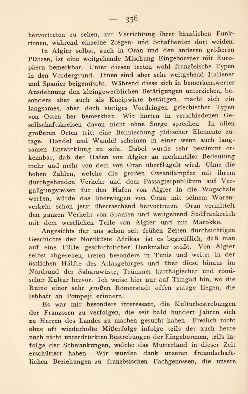 hervortreten zu sehen, zur Verrichtung ihrer häuslichen Funk¬ tionen, wahrend einzelne Ziegen- und Schafherden dort weiden. In Algier selbst, auch in Oran und den anderen größeren Plätzen, ist eine weitgehende Mischung Eingeborener mit Euro¬ päern bemerkbar. Unter diesen treten wohl französische Typen in den Vordergrund. Ihnen sind aber sehr weitgehend Italiener und Spanier beigemischt. Während diese sich in bemerkenswerter Ausdehnung den kleingewerblichen Betätigungen unterziehen, be¬ sonders aber auch als Kneipwirte betätigen, macht sich ein langsames, aber doch stetiges Vordringen griechischer Typen von Osten her bemerkbar. Wir hörten in verschiedenen Ge¬ sellschaftskreisen davon nicht ohne Sorge sprechen. In allen größeren Orten tritt eine Beimischung jüdischer Elemente zu¬ tage. Handel und Wandel scheinen in einer wenn auch lang¬ samen Entwicklung zu sein. Dabei wurde sehr bestimmt er¬ kennbar, daß der Hafen von Algier an merkantiler Bedeutung mehr und mehr von dem von Oran überflügelt wird. Ohne die hohen Zahlen, welche die großen Ozeandampfer mit ihrem durchgehenden Verkehr und dem Passagierpublikum auf Ver¬ gnügungsreisen für den Hafen von Algier in die Wagschale werfen, würde das überwiegen von Oran mit seinem Waren¬ verkehr schon jetzt überraschend hervortreten. Oran vermittelt den ganzen Verkehr von Spanien und weitgehend Südfrankreich mit dem westlichen Teile von Algier und mit Marokko. Angesichts der uns schon seit frühen Zeiten durchsichtigen Geschichte der Nordküste Afrikas ist es begreiflich, daß man auf eine Fülle geschichtlicher Denkmäler stößt. Von Algier selbst abgesehen, treten besonders in Tunis und weiter in der östlichen Hälfte des Atlasgebirges und über diese hinaus im Nordrand der Saharawüste, Trümmer karthagischer und römi¬ scher Kultur hervor. Ich weise hier nur auf Timgad hin, wo die Ruine einer sehr großen Römerstadt offen zutage liegen, die lebhaft an Pompeji erinnern. Es war mir besonders interessant, die Kulturbestrebungen der Franzosen zu verfolgen, die seit bald hundert Jahren sich zu Herren des Landes zu machen gesucht haben. Freilich nicht ohne oft wiederholte Mißerfolge infolge teils der auch heute noch nicht unterdrückten Bestrebungen der Eingeborenen, teils in¬ folge der Schwankungen, welche das Mutterland in dieser Zeit erschüttert haben. Wir wurden dank unseren freundschaft¬ lichen Beziehungen zu französischen Fachgenossen, die unsere