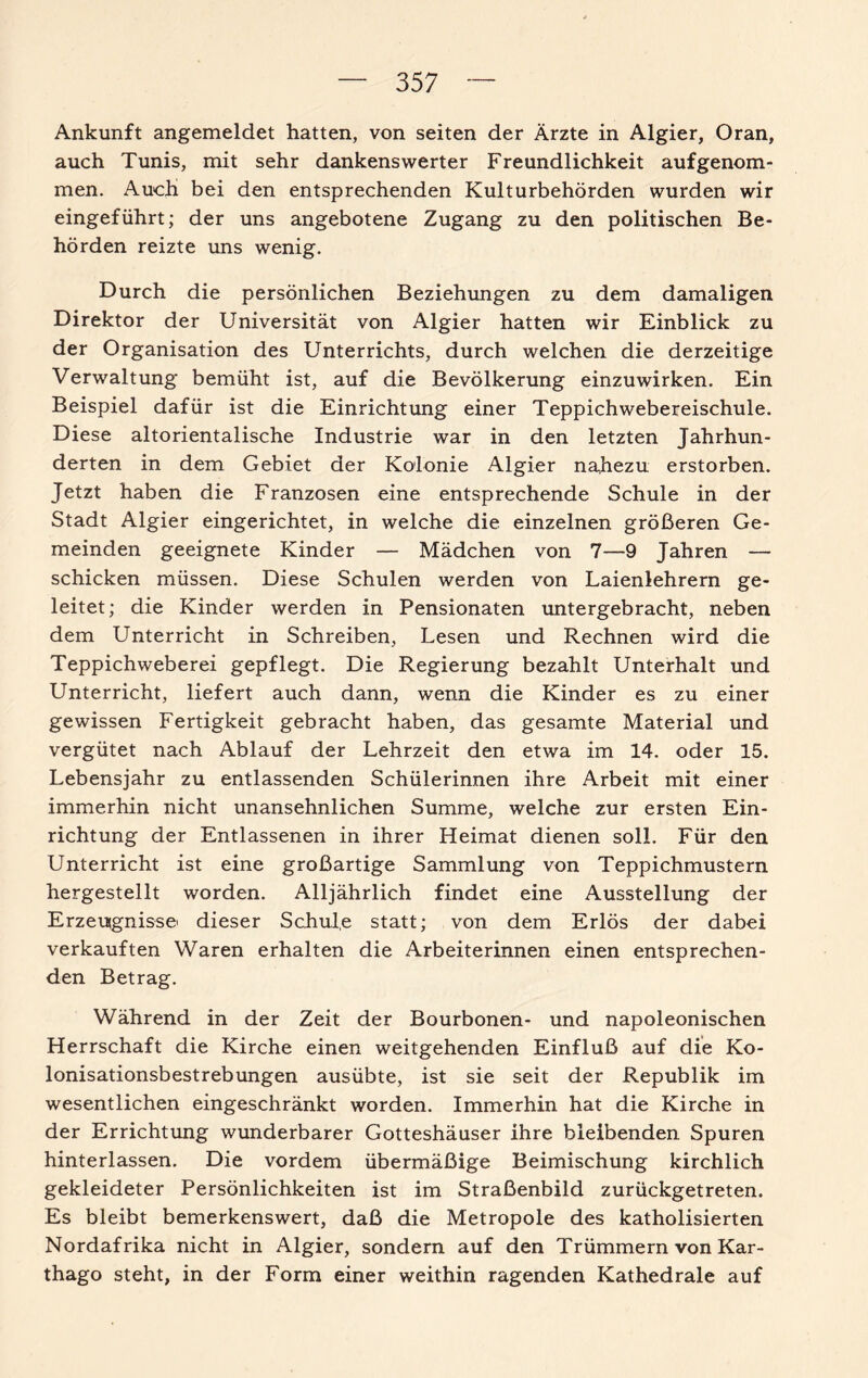 Ankunft angemeldet hatten, von seiten der Ärzte in Algier, Oran, auch Tunis, mit sehr dankenswerter Freundlichkeit auf genom¬ men. Auch bei den entsprechenden Kulturbehörden wurden wir eingeführt; der uns angebotene Zugang zu den politischen Be¬ hörden reizte uns wenig. Durch die persönlichen Beziehungen zu dem damaligen Direktor der Universität von Algier hatten wir Einblick zu der Organisation des Unterrichts, durch welchen die derzeitige Verwaltung bemüht ist, auf die Bevölkerung einzuwirken. Ein Beispiel dafür ist die Einrichtung einer Teppichwebereischule. Diese altorientalische Industrie war in den letzten Jahrhun¬ derten in dem Gebiet der Kolonie Algier nahezu erstorben. Jetzt haben die Franzosen eine entsprechende Schule in der Stadt Algier eingerichtet, in welche die einzelnen größeren Ge¬ meinden geeignete Kinder — Mädchen von 7—9 Jahren — schicken müssen. Diese Schulen werden von Laienlehrern ge¬ leitet ; die Kinder werden in Pensionaten untergebracht, neben dem Unterricht in Schreiben, Lesen und Rechnen wird die Teppichweberei gepflegt. Die Regierung bezahlt Unterhalt und Unterricht, liefert auch dann, wenn die Kinder es zu einer gewissen Fertigkeit gebracht haben, das gesamte Material und vergütet nach Ablauf der Lehrzeit den etwa im 14. oder 15. Lebensjahr zu entlassenden Schülerinnen ihre Arbeit mit einer immerhin nicht unansehnlichen Summe, welche zur ersten Ein¬ richtung der Entlassenen in ihrer Heimat dienen soll. Für den Unterricht ist eine großartige Sammlung von Teppichmustern hergestellt worden. Alljährlich findet eine Ausstellung der Erzeugnisse' dieser Schul.e statt; von dem Erlös der dabei verkauften Waren erhalten die Arbeiterinnen einen entsprechen¬ den Betrag. Während in der Zeit der Bourbonen- und napoleonischen Herrschaft die Kirche einen weitgehenden Einfluß auf die Ko¬ lonisationsbestrebungen ausübte, ist sie seit der Republik im wesentlichen eingeschränkt worden. Immerhin hat die Kirche in der Errichtung wunderbarer Gotteshäuser ihre bleibenden Spuren hinterlassen. Die vordem übermäßige Beimischung kirchlich gekleideter Persönlichkeiten ist im Straßenbild zurückgetreten. Es bleibt bemerkenswert, daß die Metropole des katholisierten Nordafrika nicht in Algier, sondern auf den Trümmern von Kar¬ thago steht, in der Form einer weithin ragenden Kathedrale auf