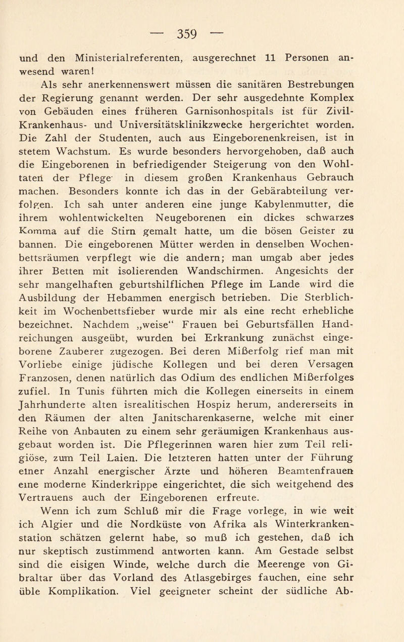 und den Ministerialreferenten, ausgerechnet 11 Personen an¬ wesend waren 1 Als sehr anerkennenswert müssen die sanitären Bestrebungen der Regierung genannt werden. Der sehr ausgedehnte Komplex von Gebäuden eines früheren Garnisonhospitals ist für Zivil- Krankenhaus- und Universitätsklinikzwecke hergerichtet worden. Die Zahl der Studenten, auch aus Eingeborenenkreisen, ist in stetem Wachstum. Es wurde besonders hervorgehoben, daß auch die Eingeborenen in befriedigender Steigerung von den Wohl¬ taten der Pflege- in diesem großen Krankenhaus Gebrauch machen. Besonders konnte ich das in der Gebärabteilung ver¬ folgen. Ich sah unter anderen eine junge Kabylenmutter, die ihrem wohlentwickelten Neugeborenen ein dickes schwarzes Komma auf die Stirn gemalt hatte, um die bösen Geister zu bannen. Die eingeborenen Mütter werden in denselben Wochen¬ bettsräumen verpflegt wie die andern; man umgab aber jedes ihrer Betten mit isolierenden Wandschirmen. Angesichts der sehr mangelhaften geburtshilflichen Pflege im Lande wird die Ausbildung der Hebammen energisch betrieben. Die Sterblich¬ keit im Wochenbettsfieber wurde mir als eine recht erhebliche bezeichnet. Nachdem „weise“ Frauen bei Geburtsfällen Hand¬ reichungen ausgeübt, wurden bei Erkrankung zunächst einge¬ borene Zauberer zugezogen. Bei deren Mißerfolg rief man mit Vorliebe einige jüdische Kollegen und bei deren Versagen Franzosen, denen natürlich das Odium des endlichen Mißerfolges zufiel. In Tunis führten mich die Kollegen einerseits in einem Jahrhunderte alten isrealitischen Hospiz herum, andererseits in den Räumen der alten Janitscharenkaserne, welche mit einer Reihe von Anbauten zu einem sehr geräumigen Krankenhaus aus¬ gebaut worden ist. Die Pflegerinnen waren hier zum Teil reli¬ giöse, zum Teil Laien. Die letzteren hatten unter der Führung einer Anzahl energischer Ärzte und höheren Beamtenfrauen: eine moderne Kinderkrippe eingerichtet, die sich weitgehend des Vertrauens auch der Eingeborenen erfreute. Wenn ich zum Schluß mir die Frage vorlege, in wie weit ich Algier und die Nordküste von Afrika als Winterkranken¬ station schätzen gelernt habe, so muß ich gestehen, daß ich nur skeptisch zustimmend antworten kann. Am Gestade selbst sind die eisigen Winde, welche durch die Meerenge von Gi¬ braltar über das Vorland des Atlasgebirges fauchen, eine sehr üble Komplikation. Viel geeigneter scheint der südliche Ab-