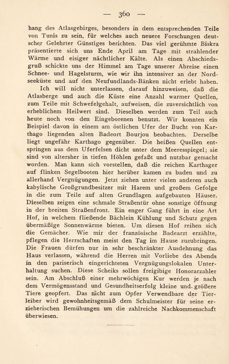 3Öo hang des Atlasgebirges, besonders in dem entsprechenden Teile von Tunis zu sein, für welches auch neuere Forschungen deut¬ schem Gelehrter Günstiges berichten. Das viel gerühmte Biskra präsentierte sich uns Ende April am Tage mit strahlender Wärme und eisiger nächtlicher Kälte. Als einen Abschieds¬ gruß schickte uns der Himmel am Tage unserer Abreise einen Schnee- und Hagelsturm, wie wir ihn intensiver an der Nord¬ seeküste und auf den Neufundlands-Bänken nicht erlebt haben. Ich will nicht unterlassen, darauf hinzuweisen, daß die Atlasberge und auch die Küste eine Anzahl warmer Quellen, zum Teile mit Schwefelgehalt, auf weisen, die zuversichtlich von erheblichem Heilwert sind. Dieselben werden zum Teil auch heute noch von den Eingeborenen benutzt. Wir konnten ein Beispiel davon in einem am östlichen Ufer der Bucht von Kar¬ thago liegenden alten Badeort Bourjou beobachten. Derselbe liegt ungefähr Karthago gegenüber. Die heißen Quellen ent¬ springen aus dem Uferfelsen dicht unter dem Meeresspiegel; sie sind von altersher in tiefen Höhlen gefaßt und nutzbar gemacht worden. Man kann sich vorstellen, daß die reichen Karthager auf flinken Segelbooten hier herüber kamen zu baden und zu allerhand Vergnügungen. Jetzt ziehen unter vielen anderen auch kabylische Großgrundbesitzer mit Harem und großem Gefolge in die zum Teile auf alten Grundlagen aufgebauten Häuser. Dieselben zeigen eine schmale Straßentür ohne sonstige Öffnung in der breiten Straßenfront. Ein enger Gang führt in eine Art Hof, in welchem fließende Bächlein Kühlung und Schutz gegen übermäßige Sonnen wärme bieten. Um diesen Hof reihen sich die Gemächer. Wie mir der französische Badearzt erzählte, pflegen die Herrschaften meist den Tag im Hause zuzubringen. Die Frauen dürfen nur in sehr beschränkter Ausdehnung das Haus verlassen, während die Herren mit Vorliebe des Abends in den pariserisch eingerichteten Vergnügungslokalen Unter¬ haltung suchen. Diese Scheiks sollen freigibige Honorarzahler sein. Am Abschluß einer mehrwöchigen Kur werden je nach dem Vermögensstand und Gesundheitserfolg kleine und. größere Tiere geopfert. Das nicht zum Opfer Verwendbare der Tier¬ leiber wird gewohnheitsgemäß dem Schulmeister für seine er¬ zieherischen Bemühungen um die zahlreiche Nachkommenschaft überwiesen.
