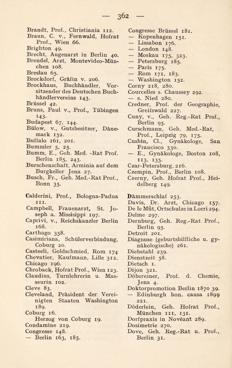 3Ö2 Brandt, Prof., Christiania 112. Braun, C. v., Fernwald, Hof rat Prof., Wien 66. Brighton 49. Brecht, Augenarzt in Berlin 40. Brendel, Arzt, Montevideo-Mün¬ chen 108. Breslau 65. Brockdorf, Gräfin v. 206. Brockhaus, Buchhändler, Vor¬ sitzender des Deutschen Buch¬ händlervereins 143. Brüssel 42. Bruns, Paul v., Prof., Tübingen 143. Budapest 67, 144. Bülow, v., Gutsbesitzer, Däne¬ mark 152. Buffalo 161, 201. Bummler 5, 25. Bumm, E., Geh. Med. -Rat Prof. Berlin 185, 243. Burschenschaft, Arminia auf dem Burgkeller Jena 27. Busch, Fr., Geh. Med.-Rat Prof., Bonn 35. Calderini, Prof., Bologna-Padua m. Campbell, Frauenarzt, St. Jo¬ seph a. Missisippi 197. Caprivi, v., Reichskanzler Berlin 168. Carthago 358. Casimiriana, Schülerverbindung, Coburg 20. Casteeli, Goldschmied, Rom 174 Chevatier, Kaufmann, Lille 312. Chicago 196. Chroback, Hofrat Prof., Wien 123. Claudius, Turnlehrerin u. Mas¬ seurin 102. Cleve 83. Cleveland, Präsident der Verei¬ nigten Staaten Washington 189. Coburg 16. Herzog von Coburg 19. Condamine 219. Congresse 148. — Berlin 163, 185. Congresse Brüssel 181. — Kopenhagen 151. — Lissabon 176. — London 148. — Moskau 175, 323. — Petersburg 185. — Paris 175. — Rom 171, 183. — Washington 152. Corny 218, 280. Courcelles s. Chaussey 292. — s. Nied 280. Credner, Prof, der Geographie, Greifswald 227. Cuny, v.. Geh. Reg.-Rat Prof., Berlin 95. Curschmann, Geh. Med.-Rat, Prof., Leipzig 79, 175. Cushin, CI., Gynäkologe, San Francisco 330. — E., Gynäkologe, Boston 108, 113. 135- Czar-Petersburg, 216. Czempin, Prof., Berlin 108. Czerny, Geh. Hofrat Prof., Hei¬ delberg 149. Dämmerschlaf 253. Davis, Dr. Arzt, Chicago 157. De le Mut, Ortschulze in Lorri 294. Delme 297. Dernburg, Geh. Reg.-Rat Prof., Berlin 95. Detroit 201. Diagnose (geburtshilfliche u. gy¬ näkologische) 261. Diebstahl 239. Dienstzeit 58. Dietsch 1. Dijon 321. Döbereiner, Prof. d. Chemie, Jena 4. Doktorpromotion Berlin 1870 39. — Edinburgh hon. causa 1899 221. Döderlein, Geh. Hofrat Prof., München m, 131. Dorfpraxis in Noveant 289. Dosimetrie 270. Dove, Geh. Reg.-Rat u. Prof., Berlin 31.