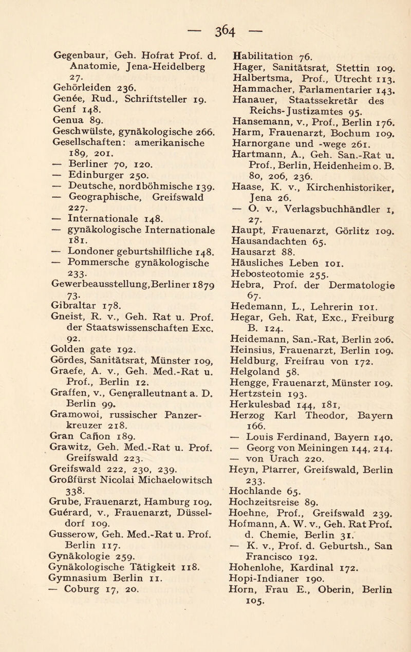 Gegenbaur, Geh. Hofrat Prof. d. Anatomie, Jena-Heidelberg 27. Gehörleiden 236. Genee, Rud., Schriftsteller 19. Genf 148. Genua 89. Geschwülste, gynäkologische 266. Gesellschaften: amerikanische 189, 201. — Berliner 70, 120. — Edinburger 250. — Deutsche, nordböhmische 139. — Geographische, Greifswald 227. — Internationale 148. — gynäkologische Internationale 181. — Londoner geburtshilfliche 148. — Pommersche gynäkologische 233- Gewerbeausstellung, Berliner 1879 . 73' Gibraltar 178. Gneist, R. v., Geh. Rat u. Prof, der Staatswissenschaften Exc. 92. Golden gate 192. Gördes, Sanitätsrat, Münster 109, Graefe, A. v., Geh. Med.-Rat u. Prof., Berlin 12. Graffen, v., Generalleutnant a. D. Berlin 99. Gramowoi, russischer Panzer¬ kreuzer 218. Gran Canon 189. Grawitz, Geh. Med.-Rat u. Prof. Greifswald 223. Greifswald 222, 230, 239. Großfürst Nicolai Michaelowitsch 338. Grube, Frauenarzt, Hamburg 109. Guörard, v., Frauenarzt, Düssel¬ dorf 109. Gusserow, Geh. Med.-Rat u. Prof. Berlin 117. Gynäkologie 259. Gynäkologische Tätigkeit 118. Gymnasium Berlin 11. — Coburg 17, 20. Habilitation 76. Hager, Sanitätsrat, Stettin 109. Halbertsma, Prof., Utrecht 113. Hammacher, Parlamentarier 143. Hanauer, Staatssekretär des Reichs-Justizamtes 95. Hansemann, v., Prof., Berlin 176. Harm, Frauenarzt, Bochum 109. Harnorgane und -wege 261. Hartmann, A., Geh. San.-Rat u. Prof., Berlin, Heidenheimo. B. 80, 206, 236. Haase, K. v., Kirchenhistoriker, Jena 26. — O. v., Verlagsbuchhändler 1, 27. Haupt, Frauenarzt, Görlitz 109. Hausandachten 65. Hausarzt 88. Häusliches Leben 101. Hebosteotomie 255. Hebra, Prof, der Dermatologie 67. Hedemann, L., Lehrerin 101. Hegar, Geh. Rat, Exc., Freiburg B. 124. Heidemann, San.-Rat, Berlin 206. Heinsius, Frauenarzt, Berlin 109. Heldburg, Freifrau von 172. Helgoland 58. Hengge, Frauenarzt, Münster 109. Hertzstein 193. Herkulesbad 144, 181, Herzog Karl Theodor, Bayern 166. — Louis Ferdinand, Bayern 140. — Georg von Meiningen 144, 214. — von Urach 220. Heyn, Pfarrer, Greifswald, Berlin 233- Hochlande 65. Hochzeitsreise 89. Hoehne, Prof., Greifswald 239. Hof mann, A. W. v., Geh. Rat Prof, d. Chemie, Berlin 31. — K. v., Prof. d. Geburtsh., San Francisco 192. Hohenlohe, Kardinal 172. Hopi-Indianer 190. Horn, Frau E., Oberin, Berlin 105.