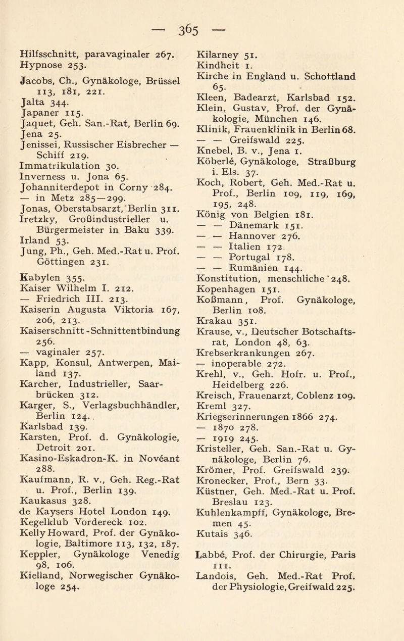 Hilfsschnitt, paravaginaler 267. Hypnose 253. Jacobs, Ch., Gynäkologe, Brüssel 113, 181, 221. Jalta 344. Japaner 115. Jaquet, Geh. San.-Rat, Berlin 69. Jena 25. Jenissei, Russischer Eisbrecher — Schiff 219. Immatrikulation 30. Inverness u. Jona 65. Johanniterdepot in Corny 284. — in Metz 285 — 299. Jonas, Oberstabsarzt, Berlin 311. Iretzky, Großindustrieller u. Bürgermeister in Baku 339. Irland 53. Jung, Ph., Geh. Med.-Rat u. Prof. Göttingen 231. Kabylen 355. Kaiser Wilhelm I. 212. — Friedrich III. 213. Kaiserin Augusta Viktoria 167, 206, 213. Kaiserschnitt - Schnittentbindung 256. — vaginaler 257. Kapp, Konsul, Antwerpen, Mai¬ land 137. Karcher, Industrieller, Saar¬ brücken 312. Karger, S., Verlagsbuchhändler, Berlin 124. Karlsbad 139. Karsten, Prof. d. Gynäkologie, Detroit 201. Kasino-Eskadron-K. in Noveant 288. Kaufmann, R. v., Geh. Reg.-Rat u. Prof., Berlin 139. Kaukasus 328. de Kaysers Hotel London 149. Kegelklub Vordereck 102. Kelly Howard, Prof, der Gynäko¬ logie, Baltimore 113, 132, 187. Keppler, Gynäkologe Venedig 98, 106. Kielland, Norwegischer Gynäko¬ loge 254. Kilarney 51. Kindheit 1. Kirche in England u. Schottland 65- Kleen, Badearzt, Karlsbad 152. Klein, Gustav, Prof, der Gynä¬ kologie, München 146. Klinik, Frauenklinik in Berlin 68. — — Greifswald 225. Knebel, B. v., Jena 1. Köberle, Gynäkologe, Straßburg i. Eis. 37. Koch, Robert, Geh. Med.-Rat u. Prof., Berlin 109, 119, 169, 195, 248. König von Belgien 181. — — Dänemark 151. — — Hannover 276. — — Italien 172. — — Portugal 178. — — Rumänien 144. Konstitution, menschliche ‘ 248. Kopenhagen 151. Koßmann, Prof. Gynäkologe, Berlin 108. Krakau 351. Krause, v., Deutscher Botschafts¬ rat, London 48, 63. Krebserkrankungen 267. — inoperable 272. Krehl, v.. Geh. Hofr. u. Prof., Heidelberg 226. Kreisch, Frauenarzt, Coblenz 109. Kreml 327. Kriegserinnerungen 1866 274. — 1870 278. — 1919 245. Kristeller, Geh. San.-Rat u. Gy¬ näkologe, Berlin 76. Krömer, Prof. Greifswald 239. Kronecker, Prof., Bern 33. Küstner, Geh. Med.-Rat u. Prof. Breslau 123. Kuhlenkampff, Gynäkologe, Bre¬ men 45. Kutais 346. Labbe, Prof, der Chirurgie, Paris iii. Landois, Geh. Med.-Rat Prof, der Physiologie, Greifwald 225.