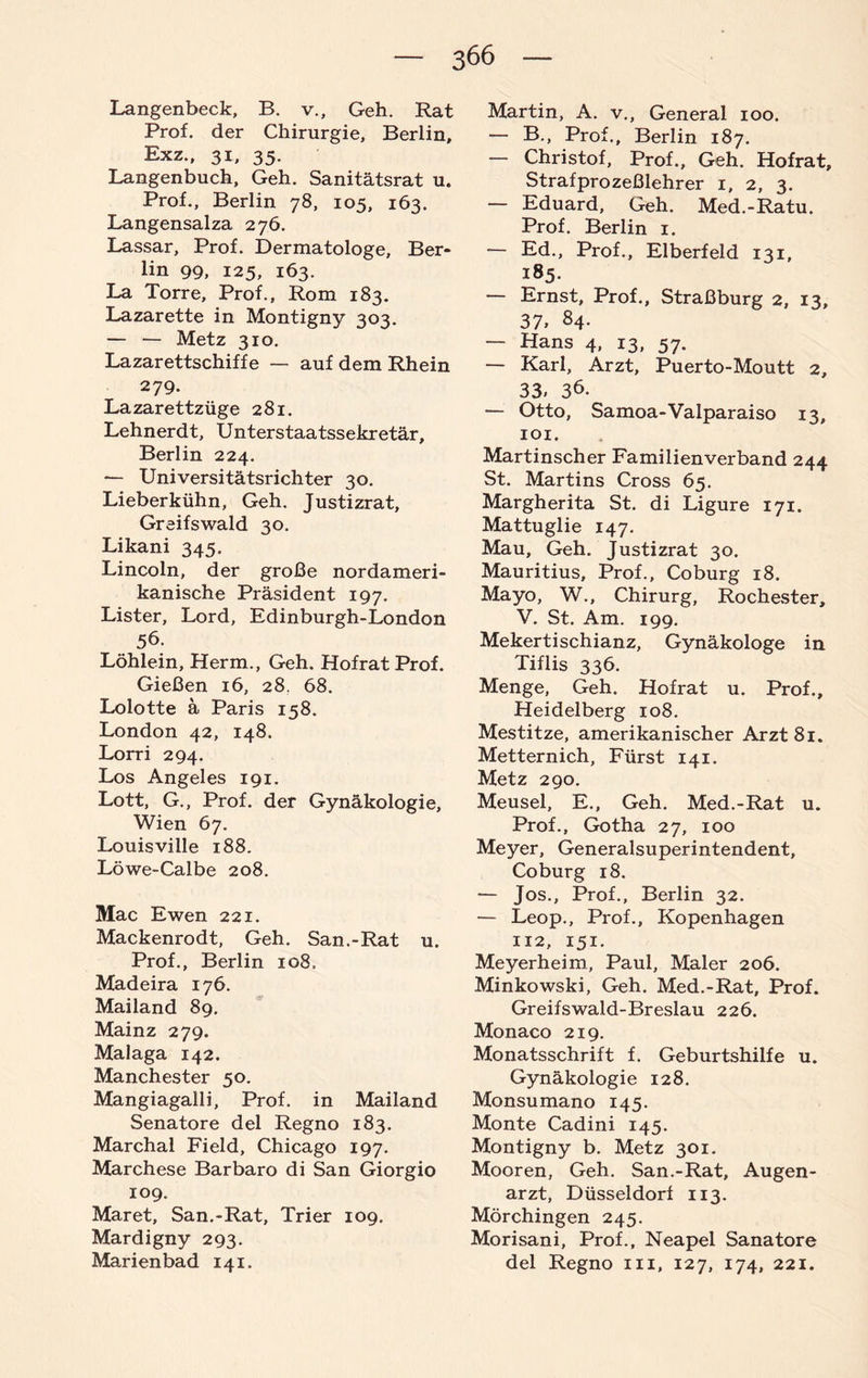 Langenbeck, B. v.. Geh. Rat Prof, der Chirurgie, Berlin, Exz., 31, 35. Langenbuch, Geh. Sanitätsrat u. Prof., Berlin 78, 105, 163. Langensalza 276. Lassar, Prof. Dermatologe, Ber¬ lin 99, 125, 163. La Torre, Prof., Rom 183. Lazarette in Montigny 303. — — Metz 310. Lazarettschiffe — auf dem Rhein 279. Lazarettzüge 281. Lehnerdt, Unterstaatssekretär, Berlin 224. — Universitätsrichter 30. Lieberkühn, Geh. Justizrat, Greifswald 30. Likani 345. Lincoln, der große nordameri¬ kanische Präsident 197. Lister, Lord, Edinburgh-London 56. Löhlein, Herrn., Geh. Hofrat Prof. Gießen 16, 28. 68. Lolotte ä Paris 158. London 42, 148. Lorri 294. Los Angeles 191. Lott, G., Prof, der Gynäkologie, Wien 67. Louis ville 188. Löwe-Calbe 208. Mac Ewen 221. Mackenrodt, Geh. San.-Rat u. Prof., Berlin 108. Madeira 176. Mailand 89. Mainz 279. Malaga 142. Manchester 50. Mangiagalli, Prof, in Mailand Senatore del Regno 183. Marchal Field, Chicago 197. Marchese Barbaro di San Giorgio 109. Maret, San.-Rat, Trier 109. Mardigny 293. Marienbad 141. Martin, A. v., General 100. — B., Prof., Berlin 187. — Christof, Prof., Geh. Hofrat, Strafprozeßlehrer 1, 2, 3. — Eduard, Geh. Med.-Ratu. Prof. Berlin 1. — Ed., Prof., Elberfeld 131, 185. — Ernst, Prof., Straßburg 2, 13, 37» 84. Hans 4, 13, 57. — Karl, Arzt, Puerto-Moutt 2, 33. 36. — Otto, Samoa-Valparaiso 13, 101. Martinscher Familienverband 244 St. Martins Cross 65. Margherita St. di Ligure 171. Mattuglie 147. Mau, Geh. justizrat 30. Mauritius, Prof., Coburg 18. Mayo, W., Chirurg, Rochester, V. St. Am. 199. Mekertischianz, Gynäkologe in Tiflis 336. Menge, Geh. Hofrat u. Prof., Heidelberg 108. Mestitze, amerikanischer Arzt 81. Metternich, Fürst 141. Metz 290. Meusel, E., Geh. Med.-Rat u. Prof., Gotha 27, 100 Meyer, Generalsuperintendent, Coburg 18. — Jos., Prof., Berlin 32. — Leop., Prof., Kopenhagen 112, 151. Meyerheim, Paul, Maler 206. Minkowski, Geh. Med.-Rat, Prof. Greifswald-Breslau 226. Monaco 219. Monatsschrift f. Geburtshilfe u. Gynäkologie 128. Monsumano 145. Monte Cadini 145. Montigny b. Metz 301. Mooren, Geh. San.-Rat, Augen¬ arzt, Düsseldorf 113. Mörchingen 245. Morisani, Prof., Neapel Sanatore del Regno m, 127, 174, 221.