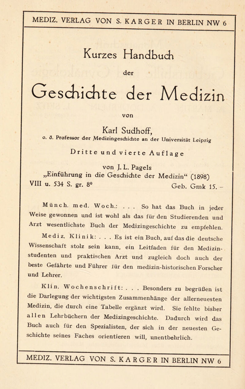 Kurzes Handbuch der G eschichte der Medizin von Karl Sudhoff, o. ö. Professor der Medizingeschichte an der Universität Leipzig Dritte und vierte Auflage von JL L. Pagels „Einführung in die Geschichte der Medizin“ (1898) VIII u. 534 S. gr. 8° Geb. Gmk 15. - Münch, med. Woch.: ... So hat das Buch in jeder Weise gewonnen und ist wohl als das für den Studierenden und Arzt wesentlichste Buch der Medizingeschichte zu empfehlen. Mediz. Klinik: . . . Es ist ein Buch, auf das die deutsche Wissenschaft stolz sein kann, ein Leitfaden für den Medizin¬ studenten und praktischen Arzt und zugleich doch auch der beste Gefährte und Führer für den medizin-historischen Forscher und Lehrer. Klin. Wochenschrift:. . . Besonders zu begrüßen ist die Darlegung der wichtigsten Zusammenhänge der allerneuesten Medizin, die durch eine Tabelle ergänzt wird. Sie fehlte bisher allen Lehrbüchern der Medizingeschichte. Dadurch wird das Buch auch für den Spezialisten, der sich in der neuesten Ge¬ schichte seines Faches orientieren will, unentbehrlich.