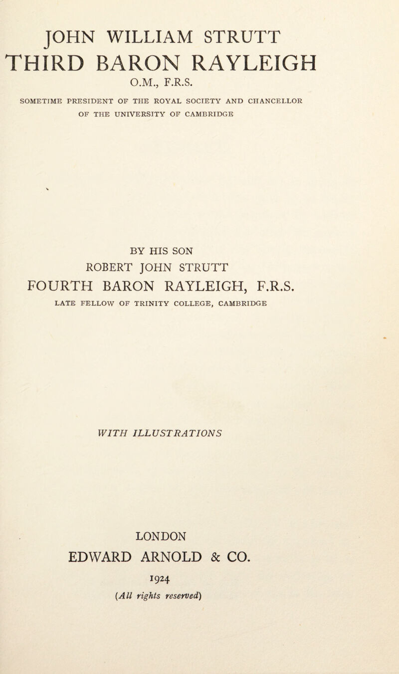 JOHN WILLIAM STRUTT THIRD BARON RAYLEIGH O.M., F.R.S. SOMETIME PRESIDENT OF THE ROYAL SOCIETY AND CHANCELLOR OF THE UNIVERSITY OF CAMBRIDGE BY HIS SON ROBERT JOHN STRUTT FOURTH BARON RAYLEIGH, F.R.S. LATE FELLOW OF TRINITY COLLEGE, CAMBRIDGE WITH ILLUSTRATIONS LONDON EDWARD ARNOLD & CO. 1924 (All rights reserved)