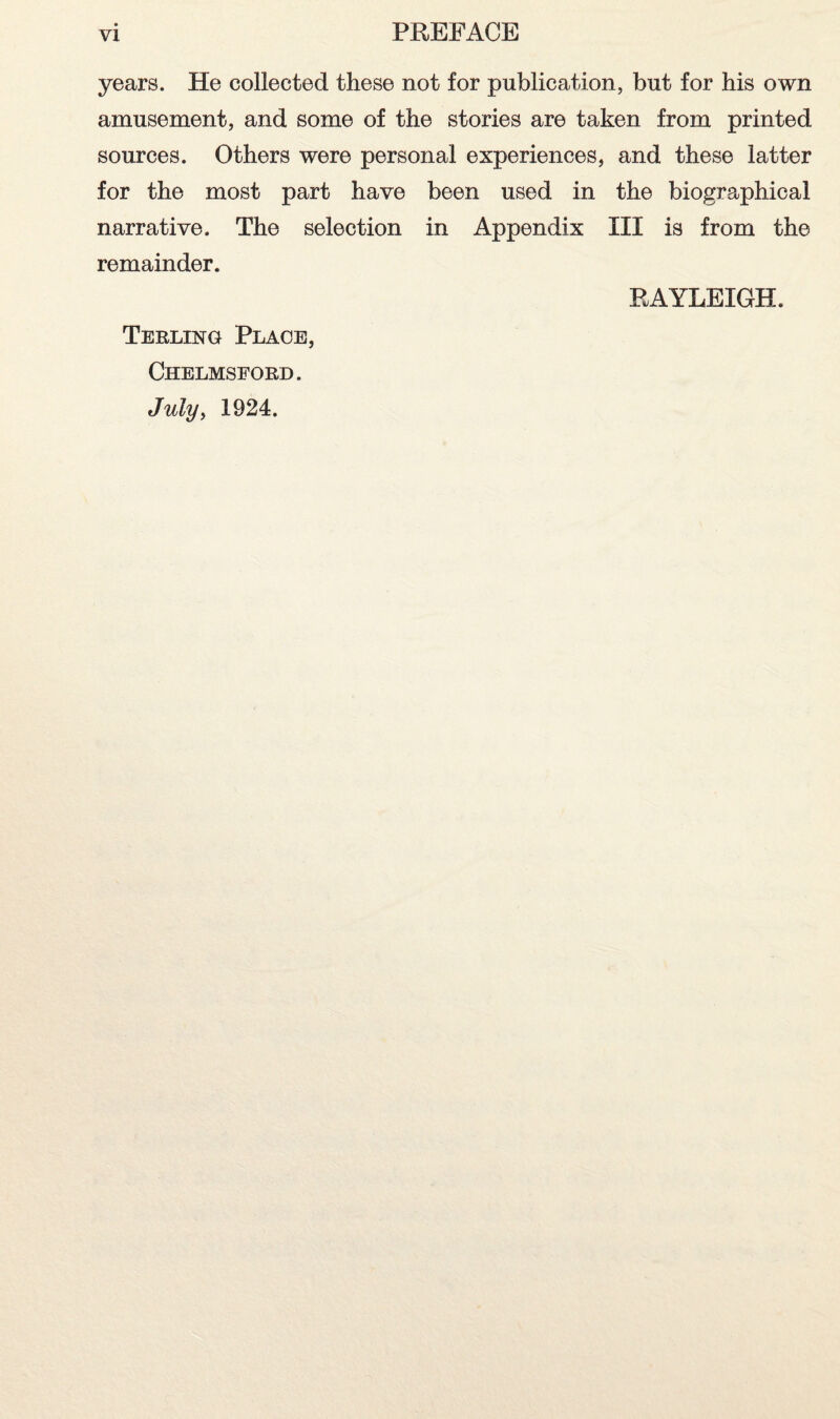 years. He collected these not for publication, but for his own amusement, and some of the stories are taken from printed sources. Others were personal experiences, and these latter for the most part have been used in the biographical narrative. The selection in Appendix III is from the remainder. RAYLEIGH. Terling Place, Chelmsford. Julyy 1924.