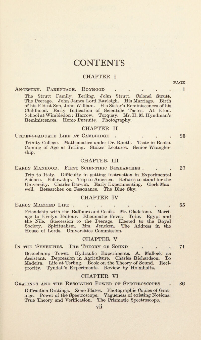 CONTENTS CHAPTER I Ancestry. Parentage. Boyhood . The Strutt Family. Terling. John Strutt. Colonel Strutt. The Peerage. John James Lord Rayleigh. His Marriage. Birth of his Eldest Son, John William. His Sister’s Reminiscences of his Childhood. Early Indication of Scientific Tastes. At Eton. School at Wimbledon; Harrow. Torquay. Mr. H. M. Hyndman’s Reminiscences. Home Pursuits. Photography. CHAPTER II Undergraduate Life at Cambridge . . . . . Trinity College. Mathematics under Dr. Routh. Taste in Books. Coming of Age at Terling. Stokes’ Lectures. Senior Wrangler- ship. CHAPTER III Early Manhood. First Scientific Researches . Trip to Italy. Difficulty in getting Instruction in Experimental Science. Fellowship. Trip to America. Refuses to stand for the University. Charles Darwin. Early Experimenting. Clerk Max¬ well. Researches on Resonance. The Blue Sky. CHAPTER IV Early Married Life ........ Friendship with the Balfours and Cecils. Mr. Gladstone. Marri¬ age to Evelyn Balfour. Rheumatic Fever. Tofts. Egypt and the Nile. Succession to the Peerage. Elected to the Royal Society. Spiritualism. Mrs. Jencken. The Address in the House of Lords. Universities Commission. CHAPTER V In the ’Seventies. The Theory of Sound Beauchamp Tower. Hydraulic Experiments. A. Mallock as Assistant. Depression in Agriculture. Charles Richardson. To Madeira. Life at Terling. Book on the Theory of Sound. Reci¬ procity. Tyndall’s Experiments. Review by Holmholtz. CHAPTER VI Gratings and the Resolving Power of Spectroscopes Diffraction Gratings. Zone Plates. Photographic Copies of Grat¬ ings. Power of the Spectroscope. Vagueness of existing Notions. True Theory and Verification. The Prismatic Spectroscope. • • Vll PAGE 1 25 37 55 71 86
