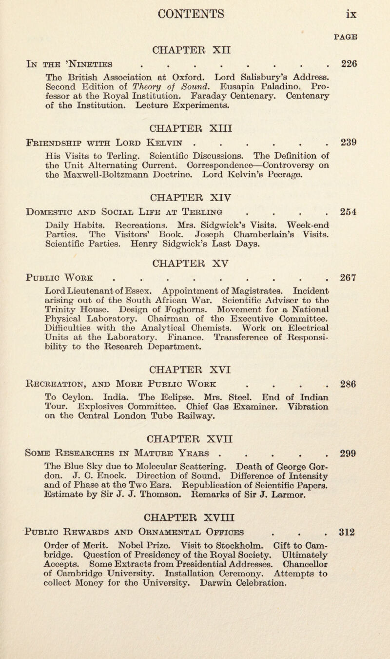 PAGE CHAPTER XII In the ’Nineties ........ 226 The British Association at Oxford. Lord Salisbury’s Address. Second Edition of Theory of Sound. Eusapia Paladino. Pro¬ fessor at the Royal Institution. Faraday Centenary. Centenary of the Institution. Lecture Experiments. CHAPTER XIII Friendship with Lord Kelvin ...... 239 His Visits to Terling. Scientific Discussions. The Definition of the Unit Alternating Current. Correspondence—Controversy on the Maxwell-Boltzmann Doctrine. Lord Kelvin’s Peerage. CHAPTER XIV Domestic and Social Life at Terling .... 264 Daily Habits. Recreations. Mrs. Sidgwick’s Visits. Week-end Parties. The Visitors’ Book. Joseph Chamberlain’s Visits. Scientific Parties. Henry Sidgwick’s Last Days. CHAPTER XV Public Work ......... 267 Lord Lieutenant of Essex. Appointment of Magistrates. Incident arising out of the South African War. Scientific Adviser to the Trinity House. Design of Foghorns. Movement for a National Physical Laboratory. Chairman of the Executive Committee. Difficulties with the Analytical Chemists. Work on Electrical Units at the Laboratory. Finance. Transference of Responsi¬ bility to the Research Department. CHAPTER XVI Recreation, and More Public Work .... 286 To Ceylon. India. The Eclipse. Mrs. Steel. End of Indian Tour. Explosives Committee. Chief Gas Examiner. Vibration on the Central London Tube Railway. CHAPTER XVII Some Researches in Mature Years ..... 299 The Blue Sky due to Molecular Scattering. Death of George Gor¬ don. J. C. Enock. Direction of Sound. Difference of Intensity and of Phase at the Two Ears. Republication of Scientific Papers. Estimate by Sir J. J. Thomson. Remarks of Sir J. Larmor. CHAPTER XVIII Public Rewards and Ornamental Offices . . .312 Order of Merit. Nobel Prize. Visit to Stockholm. Gift to Cam¬ bridge. Question of Presidency of the Royal Society. Ultimately Accepts. Some Extracts from Presidential Addresses. Chancellor of Cambridge University. Installation Ceremony. Attempts to collect Money for the University. Darwin Celebration.