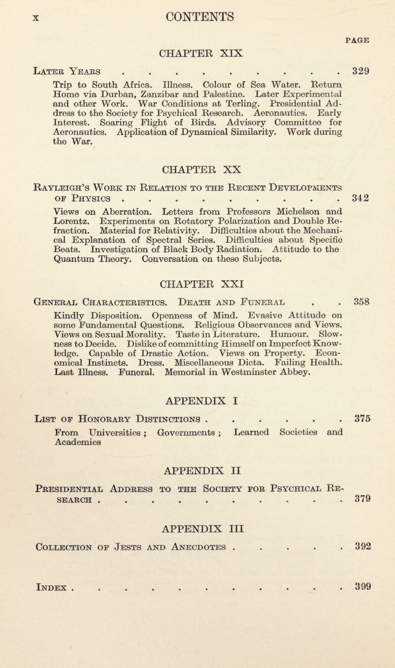 CHAPTER XIX Later Years ......... Trip to South Africa. Illness. Colour of Sea Water. Return Home via Durban, Zanzibar and Palestine. Later Experimental and other Work. War Conditions at Terling. Presidential Ad¬ dress to the Society for Psychical Research. Aeronautics. Early Interest. Soaring Plight of Birds, Advisory Committee for Aeronautics. Application of Dynamical Similarity. Work during the War. CHAPTER XX Rayleigh’s Work in Relation to the Recent Developments of Physics ......... Views on Aberration. Letters from Professors Michelson and Lorentz. Experiments on Rotatory Polarization and Double Re¬ fraction. Material for Relativity. Difficulties about the Mechani¬ cal Explanation of Spectral Series. Difficulties about Specific Beats. Investigation of Black Body Radiation. Attitude to the Quantum Theory. Conversation on these Subjects. CHAPTER XXI General Characteristics. Death and Funeral Kindly Disposition. Opemiess of Mind. Evasive Attitude on some Fundamental Questions. Religious Observances and Views. Views on Sexual Morality. Taste in Literature. Humour. Slow¬ ness to Decide. Dislike of committing Himself on Imperfect Know¬ ledge. Capable of Drastic Action. Views on Property. Econ¬ omical Instincts. Dress. Miscellaneous Dicta. Failing Health. Last Illness. Funeral. Memorial in Westminster Abbey. APPENDIX I List of Honorary Distinctions ...... From Universities ; Governments ; Learned Societies and Academies APPENDIX II Presidential Address to the Society for Psychical Re- SEARCH •••••••»•• APPENDIX III Collection of Jests and Anecdotes . PAGE 329 342 358 375 379 392 Index . . 399