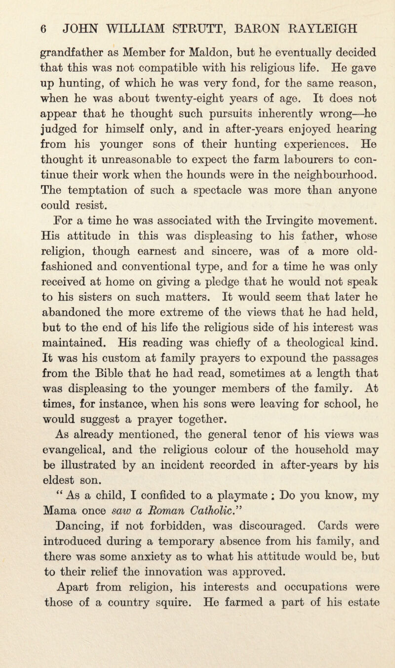 grandfather as Member for Maldon, but he eventually decided that this was not compatible with his religious life. He gave up hunting, of which he was very fond, for the same reason, when he was about twenty-eight years of age. It does not appear that he thought such pursuits inherently wrong—he judged for himself only, and in after-years enjoyed hearing from his younger sons of their hunting experiences. He thought it unreasonable to expect the farm labourers to con¬ tinue their work when the hounds were in the neighbourhood. The temptation of such a spectacle was more than anyone could resist. For a time he was associated with the Irvingite movement. His attitude in this was displeasing to his father, whose religion, though earnest and sincere, was of a more old- fashioned and conventional type, and for a time he was only received at home on giving a pledge that he would not speak to his sisters on such matters. It would seem that later he abandoned the more extreme of the views that he had held, but to the end of his life the religious side of his interest was maintained. His reading was chiefly of a theological kind. It was his custom at family prayers to expound the passages from the Bible that he had read, sometimes at a length that was displeasing to the younger members of the family. At times, for instance, when his sons were leaving for school, he would suggest a prayer together. As already mentioned, the general tenor of his views was evangelical, and the religious colour of the household may be illustrated by an incident recorded in after-years by his eldest son. “As a child, I confided to a playmate; Do you know, my Mama once saiv a Roman Catholic.” Dancing, if not forbidden, was discouraged. Cards were introduced during a temporary absence from his family, and there was some anxiety as to what his attitude would be, but to their relief the innovation was approved. Apart from religion, his interests and occupations were those of a country squire. He farmed a part of his estate