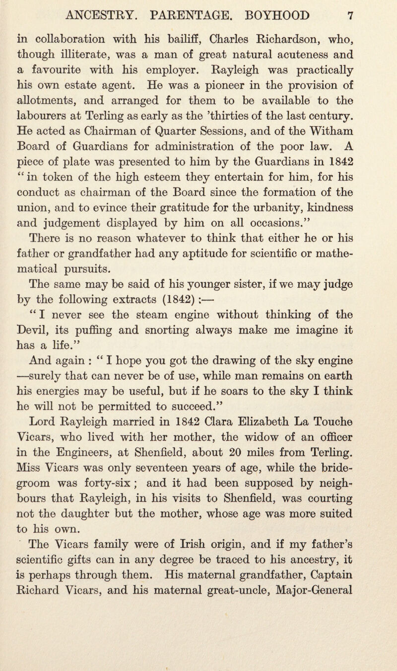 in collaboration with his bailiff, Charles Richardson, who, though illiterate, was a man of great natural acuteness and a favourite with his employer. Rayleigh was practically his own estate agent. He was a pioneer in the provision of allotments, and arranged for them to be available to the labourers at Terling as early as the ’thirties of the last century. He acted as Chairman of Quarter Sessions, and of the Witham Board of Guardians for administration of the poor law. A piece of plate was presented to him by the Guardians in 1842 “ in token of the high esteem they entertain for him, for his conduct as chairman of the Board since the formation of the union, and to evince their gratitude for the urbanity, kindness and judgement displayed by him on all occasions.” There is no reason whatever to think that either he or his father or grandfather had any aptitude for scientific or mathe¬ matical pursuits. The same may be said of his younger sister, if we may judge by the following extracts (1842):— “ I never see the steam engine without thinking of the Devil, its puffing and snorting always make me imagine it has a life.” And again : “ I hope you got the drawing of the sky engine —surely that can never be of use, while man remains on earth his energies may be useful, but if he soars to the sky I think he will not be permitted to succeed.” Lord Rayleigh married in 1842 Clara Elizabeth La Touche Vicars, who lived with her mother, the widow of an officer in the Engineers, at Shenfield, about 20 miles from Terling. Miss Vicars was only seventeen years of age, while the bride¬ groom was forty-six ; and it had been supposed by neigh¬ bours that Rayleigh, in his visits to Shenfield, was courting not the daughter but the mother, whose age was more suited to his own. The Vicars family were of Irish origin, and if my father’s scientific gifts can in any degree be traced to his ancestry, it is perhaps through them. His maternal grandfather, Captain Richard Vicars, and his maternal great-uncle, Major-General