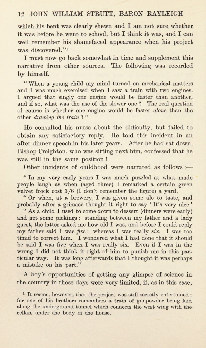 which his bent was clearly shewn and I am not sure whether it was before he went to school, but I think it was, and I can well remember his shamefaced appearance when his project was discovered.551 I must now go back somewhat in time and supplement this narrative from other sources. The following was recorded by himself. “ When a young child my mind turned on mechanical matters and I was much exercised when I saw a train with two engines. I argued that singly one engine would be faster than another, and if so, what was the use of the slower one ? The real question of course is whether one engine would be faster alone than the other drawing the train ? 55 He consulted his nurse about the difficulty, but failed to obtain any satisfactory reply. He told this incident in an after-dinner speech in his later years. After he had sat down, Bishop Creighton, who was sitting next him, confessed that he was still in the same position ! Other incidents of childhood were narrated as follows “ In my very early years I was much puzzled at what made people laugh as when (aged three) I remarked a certain green velvet frock cost 3/6 (I don’t remember the figure) a yard. “ Or when, at a brewery, I was given some ale to taste, and probably after a grimace thought it right to say 4 It’s very nice.5 “As a child I used to come down to dessert (dinners were early) and get some pickings : standing between my father and a lady guest, the latter asked me how old I was, and before I could reply my father said I was five ; whereas I was really six. I was too timid to correct him. I wondered what I had done that it should be said I was five when I was really six. Even if I was in the wrong I did not think it right of him to punish me in this par¬ ticular way. It was long afterwards that I thought it was perhaps a mistake on his part.55 A boy’s opportunities of getting any glimpse of science in the country in those days were very limited, if, as in this case, 1 It seems, however, that the project was still secretly entertained : for one of his brothers remembers a train of gunpowder being laid along the underground tunnel which connects the west wing with the cellars under the body of the house.