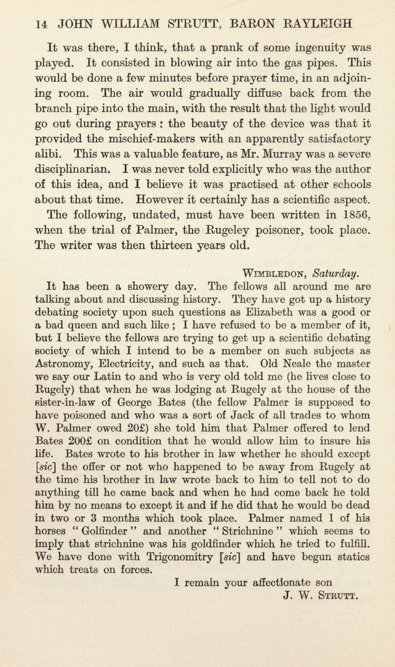 It was there, I think, that a prank of some ingenuity was played. It consisted in blowing air into the gas pipes. This would be done a few minutes before prayer time, in an adjoin¬ ing room. The air would gradually diffuse back from the branch pipe into the main, with the result that the light would go out during prayers : the beauty of the device was that it provided the mischief-makers with an apparently satisfactory alibi. This was a valuable feature, as Mr. Murray was a severe disciplinarian. I was never told explicitly who was the author of this idea, and I believe it was practised at other schools about that time. However it certainly has a scientific aspect. The following, undated, must have been written in 1856, when the trial of Palmer, the Rugeley poisoner, took place. The writer was then thirteen years old. Wimbledon, Saturday. It has been a showery day. The fellows all around me are talking about and discussing history. They have got up a history debating society upon such questions as Elizabeth was a good or a bad queen and such like; I have refused to be a member of it, but I believe the fellows are trying to get up a scientific debating society of which I intend to be a member on such subjects as Astronomy, Electricity, and such as that. Old Neale the master we say our Latin to and who is very old told me (he lives close to Rugely) that when he was lodging at Rugely at the house of the sister-in-law of George Bates (the fellow Palmer is supposed to have poisoned and who was a sort of Jack of all trades to whom W. Palmer owed 20£) she told him that Palmer offered to lend Bates 200£ on condition that he would allow him to insure his life. Bates wrote to his brother in law whether he should except [sic] the offer or not who happened to be away from Rugely at the time his brother in law wrote back to him to tell not to do anything till he came back and when he had come back he told him by no means to except it and if he did that he would be dead in two or 3 months which took place. Palmer named 1 of his horses “ Golfinder ” and another “ Strichnine ” which seems to imply that strichnine was his goldfinder which he tried to fulfill. We have done with Trigonomitry [sic] and have begun statics which treats on forces. I remain your affectionate son J. W. Strutt.