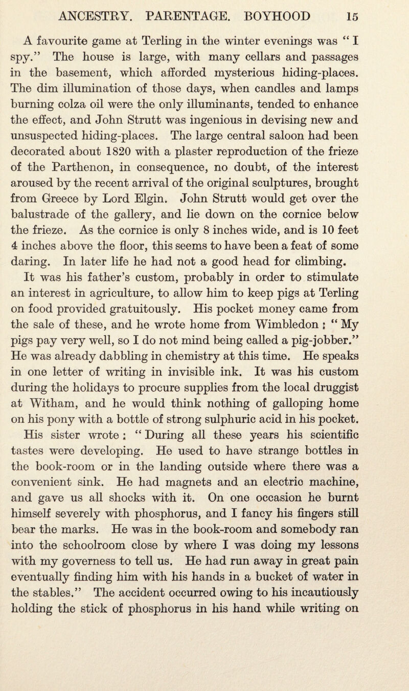 A favourite game at Terling in the winter evenings was “ I spy.” The house is large, with many cellars and passages in the basement, which afforded mysterious hiding-places. The dim illumination of those days, when candles and lamps burning colza oil were the only illuminants, tended to enhance the effect, and John Strutt was ingenious in devising new and unsuspected hiding-places. The large central saloon had been decorated about 1820 with a plaster reproduction of the frieze of the Parthenon, in consequence, no doubt, of the interest aroused by the recent arrival of the original sculptures, brought from Greece by Lord Elgin. John Strutt would get over the balustrade of the gallery, and lie down on the cornice below the frieze. As the cornice is only 8 inches wide, and is 10 feet 4 inches above the floor, this seems to have been a feat of some daring. In later life he had not a good head for climbing. It was his father’s custom, probably in order to stimulate an interest in agriculture, to allow him to keep pigs at Terling on food provided gratuitously. His pocket money came from the sale of these, and he wrote home from Wimbledon \  My pigs pay very well, so I do not mind being called a pig-jobber.” He was already dabbling in chemistry at this time. He speaks in one letter of writing in invisible ink. It was his custom during the holidays to procure supplies from the local druggist at Witham, and he would think nothing of galloping home on his pony with a bottle of strong sulphuric acid in his pocket. His sister wrote: “ During all these years his scientific tastes were developing. He used to have strange bottles in the book-room or in the landing outside where there was a convenient sink. He had magnets and an electrio machine, and gave us all shocks with it. On one occasion he burnt himself severely with phosphorus, and I fancy his fingers still bear the marks. He was in the book-room and somebody ran into the schoolroom close by where I was doing my lessons with my governess to tell us. He had run away in great pain eventually finding him with his hands in a bucket of water in the stables.” The accident occurred owing to his incautiously holding the stick of phosphorus in his hand while writing on