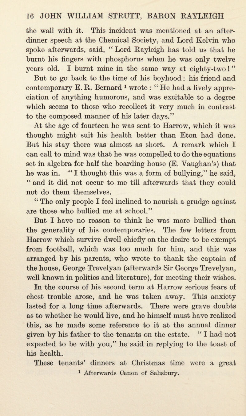 the wall with it. This incident was mentioned at an after- dinner speech at the Chemical Society, and Lord Kelvin who spoke afterwards, said, <c Lord Rayleigh has told us that he burnt his fingers with phosphorus when he was only twelve years old. I burnt mine in the same way at eightv-two! ” But to go back to the time of his boyhood: his friend and contemporary E. R. Bernard 1 wrote : “ He Jmd a lively appre¬ ciation of anything humorous, and was excitable to a degree which seems to those who recollect it very much in contrast to the composed manner of his later days.” At the age of fourteen he was sent to Harrow, which it was thought might suit his health better than Eton had done. But his stay there was almost as short. A remark which I can call to mind was that he was compelled to do the equations set in algebra for half the boarding house (E, Vaughan’s) that he was in. “ I thought this was a form of bullying,” he said, “ and it did not occur to me till afterwards that they could not do them themselves. “ The only people I feel inclined to nourish a grudge against are those who bullied me at school.” But I have no reason to think he was more bullied than the generality of his contemporaries. The few letters from Harrow which survive dwell chiefly on the desire to be exempt from football, which was too much for him, and this was arranged by his parents, who wrote to thank the captain of the house, George Trevelyan (afterwards Sir George Trevelyan, well known in politics and literature), for meeting their wishes. In the course of his second term at Harrow serious fears of chest trouble arose, and he was taken away. This anxiety lasted for a long time afterwards. There were grave doubts as to whether he would live, and he himself must have realized this, as he made some reference to it at the annual dinner given by his father to the tenants on the estate. “ I had not expected to be with you,” he said in replying to the toast of his health. These tenants’ dinners at Christmas time were a great 1 Afterwards Canon of Salisbury.