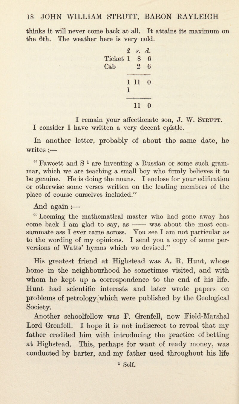 thinks it will never come back at all. It attains its maximum on the 6th. The weather here is very cold. £ s. d. Ticket 18 6 Cab 2 6 1 11 0 1 11 0 I remain your affectionate son, J. W. Strutt. I consider I have written a very decent epistle. In another letter, probably of about the same date, he writes :— “ Fawcett and S 1 are inventing a Russian or some such gram¬ mar, which we are teaching a small boy who firmly believes it to be genuine. He is doing the nouns. I enclose for your edification or otherwise some verses written on the leading members of the place of course ourselves included.” And again i— “ Leeming the mathematical master who had gone away has come back I am glad to say, as-was about the most con¬ summate ass I ever came across. You see I am not particular as to the wording of my opinions. I send you a copy of some per¬ versions of Watts’ hymns which we devised.” His greatest friend at Highstead was A. R. Hunt, whose home in the neighbourhood he sometimes visited, and with whom he kept up a correspondence to the end of his life. Hunt had scientific interests and later wrote papers on problems of petrology which were published by the Geological Society. Another schoolfellow was F. Grenfell, now Field-Marshal Lord Grenfell. I hope it is not indiscreet to reveal that my father credited him with introducing the practice of betting at Highstead. This, perhaps for want of ready money, was conducted by barter, and my father used throughout his life 1 Self.