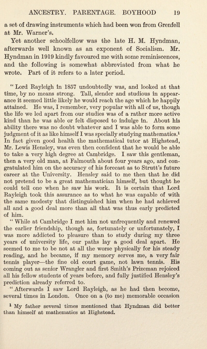 a set of drawing instruments which had been won from Grenfell at Mr. Warner’s* Yet another schoolfellow was the late H. M. Hyndman, afterwards well known as an exponent of Socialism* Mr. Hyndman in 1919 kindly favoured me with some reminiscences, and the following is somewhat abbreviated from what he wrote* Part of it refers to a later period. “ Lord Rayleigh in 1857 undoubtedly was, and looked at that time, by no means strong. Tall, slender and studious in appear¬ ance it seemed little likely he would reach the age which he happily attained. He was, I remember, very popular with all of us, though the life we led apart from our studies was of a rather more active kind than he was able or felt disposed to indulge in. About his ability there was no doubt whatever and I was able to form some judgment of it as like himself I was specially studying mathematics.1 In fact given good health the mathematical tutor at Highstead, Mr. Lewis Hensley, was even then confident that he would be able to take a very high degree at Cambridge. I saw this gentleman, then a very old man, at Falmouth about four years ago, and con¬ gratulated him on the accuracy of his forecast as to Strutt’s future career at the University. Hensley said to me then that he did not pretend to be a great mathematician himself, but thought he could tell one when he saw his work. It is certain that Lord Rayleigh took this assurance as to what he was capable of with the same modesty that distinguished him when he had achieved all and a good deal more than all that was thus early predicted of him. “ While at Cambridge I met him not unfrequently and renewed the earlier friendship, though as, fortunately or unfortunately, I was more addicted to pleasure than to study during my three years of university life, our paths lay a good deal apart. He seemed to me to be not at all the worse physically for his steady reading, and he became, if my memory serves me, a very fair tennis player—the fine old court game, not lawn tennis. His coming out as senior Wrangler and first Smith’s Prizeman rejoiced all his fellow students of years before, and fully justified Hensley’s prediction already referred to. “ Afterwards I saw Lord Rayleigh, as he had then become, several times in London. Once on a (to me) memorable occasion 1 My father several times mentioned that Hyndman did better than himself at mathematics at Highstead.