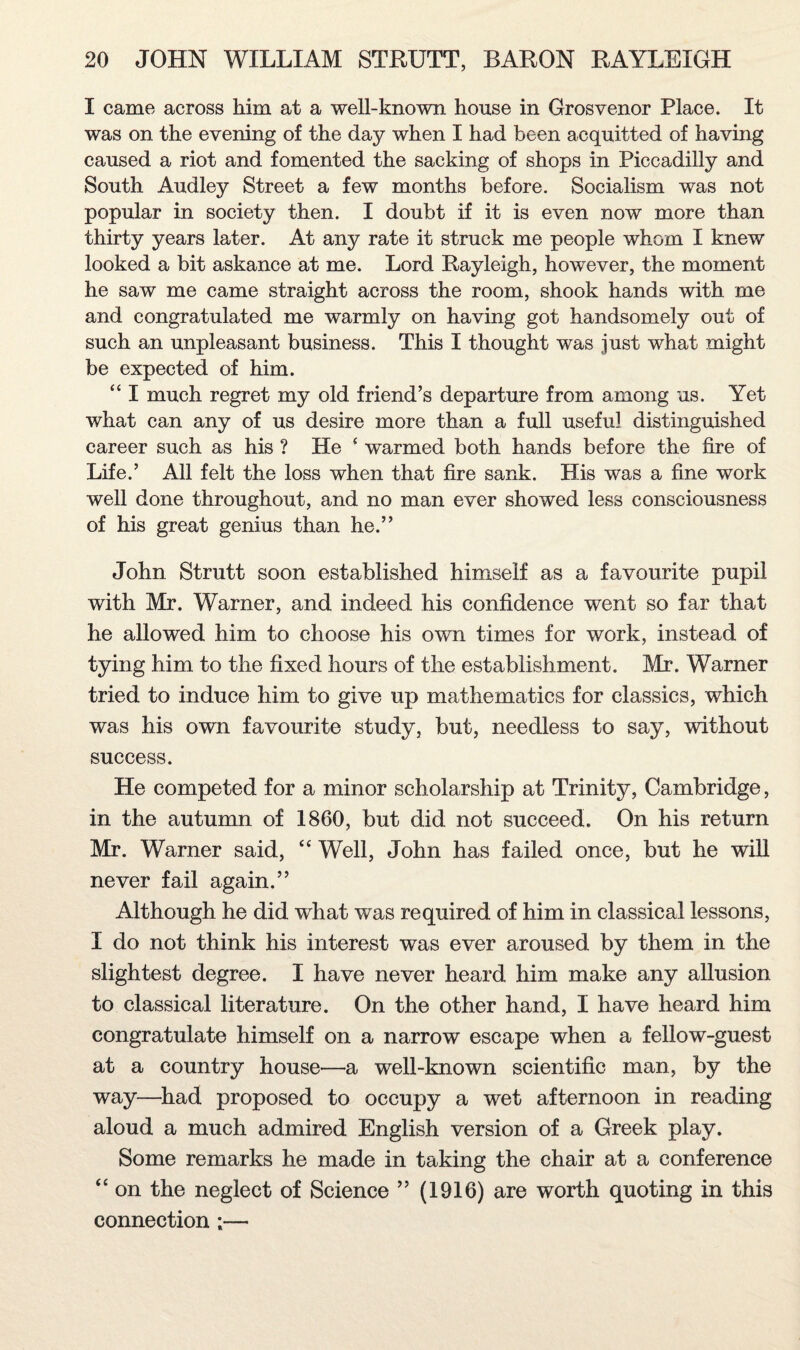 I came across him at a well-known house in Grosvenor Place. It was on the evening of the day when I had been acquitted of having caused a riot and fomented the sacking of shops in Piccadilly and South Audley Street a few months before. Socialism was not popular in society then. I doubt if it is even now more than thirty years later. At any rate it struck me people whom I knew looked a bit askance at me. Lord Rayleigh, however, the moment he saw me came straight across the room, shook hands with me and congratulated me warmly on having got handsomely out of such an unpleasant business. This I thought was just what might be expected of him. “ I much regret my old friend’s departure from among us. Yet what can any of us desire more than a full useful distinguished career such as his ? He ‘ warmed both hands before the fire of Life.’ All felt the loss when that fire sank. His was a fine work well done throughout, and no man ever showed less consciousness of his great genius than he.” John Strutt soon established himself as a favourite pupil with Mr. Warner, and indeed his confidence went so far that he allowed him to choose his own times for work, instead of tying him to the fixed hours of the establishment. Mr. Warner tried to induce him to give up mathematics for classics, which was his own favourite study, but, needless to say, without success. He competed for a minor scholarship at Trinity, Cambridge, in the autumn of I860, but did not succeed. On his return Mr. Warner said, “ Well, John has failed once, but he will never fail again.” Although he did what was required of him in classical lessons, I do not think his interest was ever aroused by them in the slightest degree. I have never heard him make any allusion to classical literature. On the other hand, I have heard him congratulate himself on a narrow escape when a fellow-guest at a country house—a well-known scientific man, by the way—had proposed to occupy a wet afternoon in reading aloud a much admired English version of a Greek play. Some remarks he made in taking the chair at a conference “ on the neglect of Science ” (1916) are worth quoting in this connection ;—