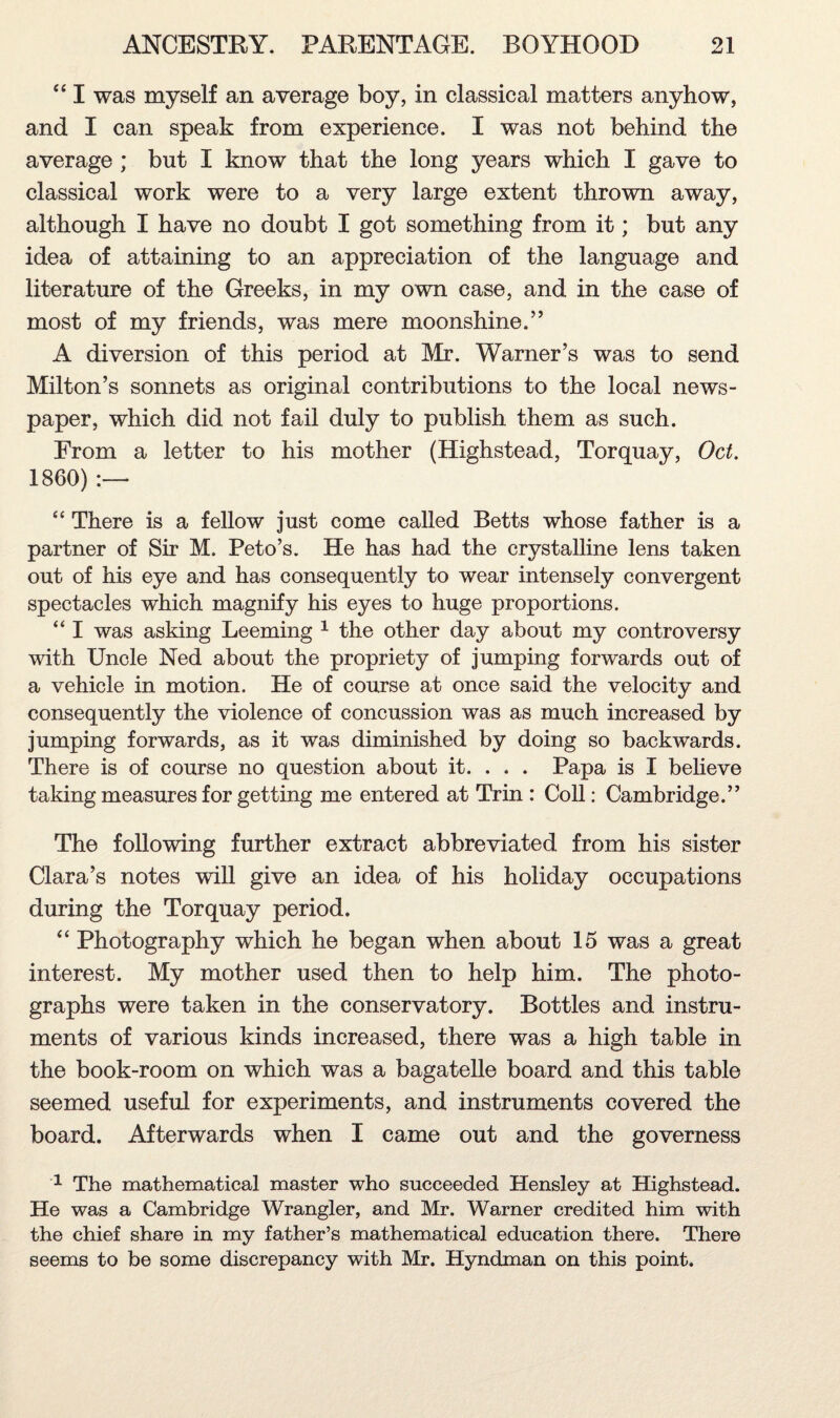 “ I was myself an average boy, in classical matters anyhow, and I can speak from experience. I was not behind the average ; but I know that the long years which I gave to classical work were to a very large extent thrown away, although I have no doubt I got something from it; but any idea of attaining to an appreciation of the language and literature of the Greeks, in my own case, and in the case of most of my friends, was mere moonshine.” A diversion of this period at Mr. Warner’s was to send Milton’s sonnets as original contributions to the local news¬ paper, which did not fail duly to publish them as such. Erom a letter to his mother (Highstead, Torquay, Oct. 1860) :— “ There is a fellow just come called Betts whose father is a partner of Sir M. Peto’s. He has had the crystalline lens taken out of his eye and has consequently to wear intensely convergent spectacles which magnify his eyes to huge proportions. “ I was asking Leeming 1 the other day about my controversy with Uncle Ned about the propriety of jumping forwards out of a vehicle in motion. He of course at once said the velocity and consequently the violence of concussion was as much increased by jumping forwards, as it was diminished by doing so backwards. There is of course no question about it. . . . Papa is I believe taking measures for getting me entered at Trin : Coll: Cambridge.” The following further extract abbreviated from his sister Clara’s notes will give an idea of his holiday occupations during the Torquay period. “ Photography which he began when about 15 was a great interest. My mother used then to help him. The photo¬ graphs were taken in the conservatory. Bottles and instru¬ ments of various kinds increased, there was a high table in the book-room on which was a bagatelle board and this table seemed useful for experiments, and instruments covered the board. Afterwards when I came out and the governess 1 The mathematical master who succeeded Hensley at Highstead. He was a Cambridge Wrangler, and Mr. Warner credited him with the chief share in my father’s mathematical education there. There seems to be some discrepancy with Mr. Hyndman on this point.