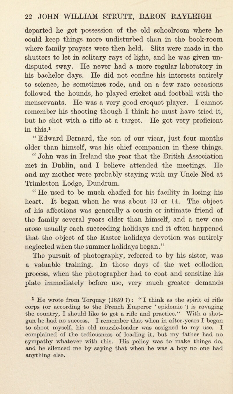 departed he got possession of the old schoolroom where he could keep things more undisturbed than in the book-room where family prayers were then held. Slits were made in the shutters to let in solitary rays of light, and he was given un¬ disputed sway. He never had a more regular laboratory in his bachelor days. He did not confine his interests entirely to science, he sometimes rode, and on a few rare occasions followed the hounds, he played cricket and football with the menservants. He was a very good croquet player. I cannot remember his shooting though I think he must have tried it, but he shot with a rifle at a target. He got very proficient in this.1 “ Edward Bernard, the son of our vicar, just four months older than himself, was his chief companion in these things. “ John was in Ireland the year that the British Association met in Dublin, and I believe attended the meetings. He and my mother were probably staying with my Uncle Ned at Trimleston Lodge, Dundrum. “ He used to be much chaffed for his facility in losing his heart. It began when he was about 13 or 14. The object of his affections was generally a cousin or intimate friend of the family several years older than himself, and a new one arose usually each succeeding holidays and it often happened that the object of the Easter holidays devotion was entirely neglected when the summer holidays began.” The pursuit of photography, referred to by his sister, was a valuable training. In those days of the wet collodion process, when the photographer had to coat and sensitize his plate immediately before use, very much greater demands 1 He wrote from Torquay (1859 ?) : “I think as the spirit of rifle corps (or according to the French Emperor ‘ epidemic ’) is ravaging the country, I should like to get a rifle and practice.” With a shot¬ gun he had no success. I remember that when in after-years I began to shoot myself, his old muzzle-loader was assigned to my use. I complained of the tediousness of loading it, but my father had no sympathy whatever with this. His policy was to make things do, and he silenced me by saying that when he was a boy no one had anything else.