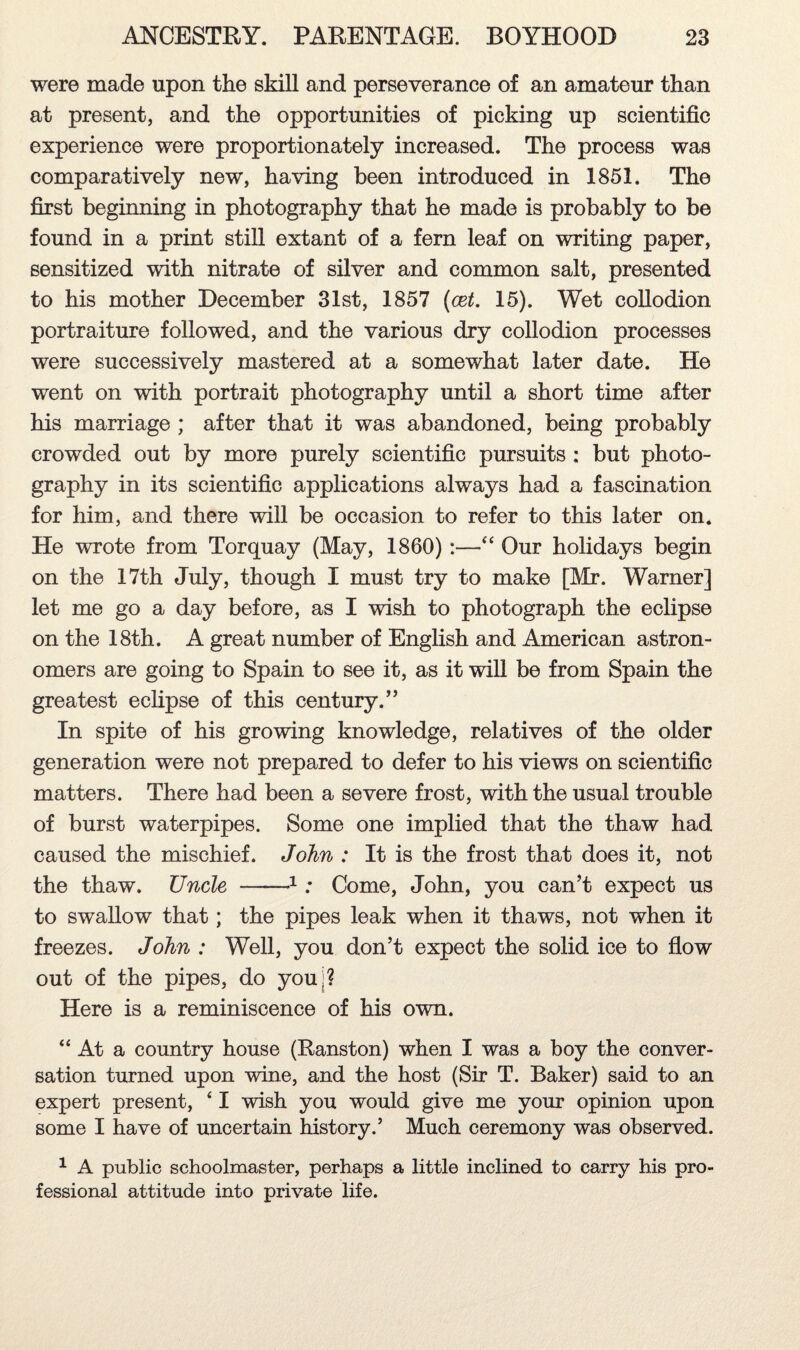 were made upon the skill and perseverance of an amateur than at present, and the opportunities of picking up scientific experience were proportionately increased. The process was comparatively new, having been introduced in 1851. The first beginning in photography that he made is probably to be found in a print still extant of a fern leaf on writing paper, sensitized with nitrate of silver and common salt, presented to his mother December 31st, 1857 (cet. 15). Wet collodion portraiture followed, and the various dry collodion processes were successively mastered at a somewhat later date. He went on with portrait photography until a short time after his marriage ; after that it was abandoned, being probably crowded out by more purely scientific pursuits : but photo¬ graphy in its scientific applications always had a fascination for him, and there will be occasion to refer to this later on. He wrote from Torquay (May, 1860):—“ Our holidays begin on the 17th July, though I must try to make [Mr. Warner] let me go a day before, as I wish to photograph the eclipse on the 18th. A great number of English and American astron¬ omers are going to Spain to see it, as it will be from Spain the greatest eclipse of this century.” In spite of his growing knowledge, relatives of the older generation were not prepared to defer to his views on scientific matters. There had been a severe frost, with the usual trouble of burst waterpipes. Some one implied that the thaw had caused the mischief. John : It is the frost that does it, not the thaw. Uncle -1: Come, John, you can’t expect us to swallow that; the pipes leak when it thaws, not when it freezes. John : Well, you don’t expect the solid ice to flow out of the pipes, do youj? Here is a reminiscence of his own. “ At a country house (Ranston) when I was a boy the conver¬ sation turned upon wine, and the host (Sir T. Baker) said to an expert present, 41 wish you would give me your opinion upon some I have of uncertain history.’ Much ceremony was observed. 1 A public schoolmaster, perhaps a little inclined to carry his pro¬ fessional attitude into private life.