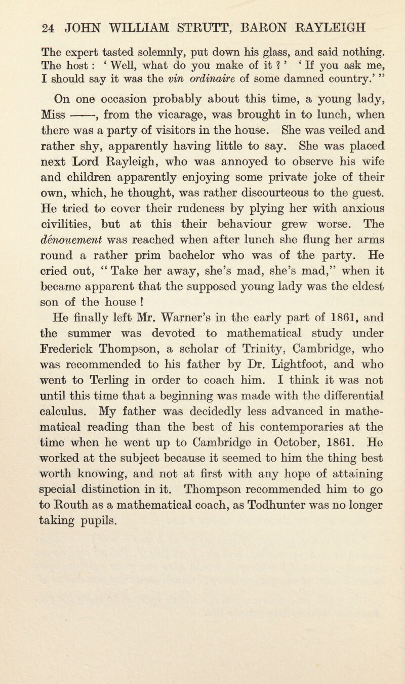 The expert tasted solemnly, put down his glass, and said nothing. The host: ‘ Well, what do you make of it ? ’ ‘ If you ask me, I should say it was the vin ordinaire of some damned country.’ ” On one occasion probably about this time, a young lady, Miss --, from the vicarage, was brought in to lunch, when there was a party of visitors in the house. She was veiled and rather shy, apparently having little to say. She was placed next Lord Rayleigh, who was annoyed to observe his wife and children apparently enjoying some private joke of their own, which, he thought, was rather discourteous to the guest. He tried to cover their rudeness by plying her with anxious civilities, but at this their behaviour grew worse. The denouement was reached when after lunch she flung her arms round a rather p>rim bachelor who was of the party. He cried out, “ Take her away, she’s mad, she’s mad,” when it became apparent that the supposed young lady was the eldest son of the house ! He finally left Mr. Warner’s in the early part of 1861, and the summer was devoted to mathematical study under Frederick Thompson, a scholar of Trinity, Cambridge, who was recommended to his father by Dr. Lightfoot, and who went to Terling in order to coach him. I think it was not until this time that a beginning was made with the differential calculus. My father was decidedly less advanced in mathe¬ matical reading than the best of his contemporaries at the time when he went up to Cambridge in October, 1861. He worked at the subject because it seemed to him the thing best worth knowing, and not at first with any hope of attaining special distinction in it. Thompson recommended him to go to Routh as a mathematical coach, as Todhunter was no longer taking pupils.