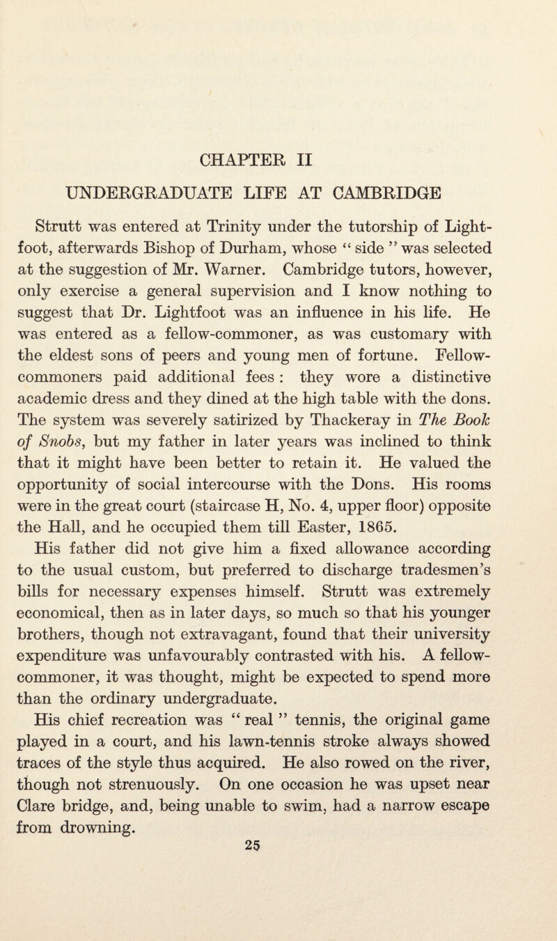 CHAPTER II UNDERGRADUATE LIFE AT CAMBRIDGE Strutt was entered at Trinity under the tutorship of Light- foot, afterwards Bishop of Durham, whose “ side ” was selected at the suggestion of Mr. Warner. Cambridge tutors, however, only exercise a general supervision and I know nothing to suggest that Dr. Lightfoot was an influence in his life. He was entered as a fellow-commoner, as was customary with the eldest sons of peers and young men of fortune. Fellow- commoners paid additional fees : they wore a distinctive academic dress and they dined at the high table with the dons. The system was severely satirized by Thackeray in The Booh of Snobs, but my father in later years was inclined to think that it might have been better to retain it. He valued the opportunity of social intercourse with the Dons. His rooms were in the great court (staircase H, No. 4, upper floor) opposite the Hall, and he occupied them till Easter, 1865. His father did not give him a fixed allowance according to the usual custom, but preferred to discharge tradesmen’s bills for necessary expenses himself. Strutt was extremely economical, then as in later days, so much so that his younger brothers, though not extravagant, found that their university expenditure was unfavourably contrasted with his. A fellow- commoner, it was thought, might be expected to spend more than the ordinary undergraduate. His chief recreation was “ real ” tennis, the original game played in a court, and his lawn-tennis stroke always showed traces of the style thus acquired. He also rowed on the river, though not strenuously. On one occasion he was upset near Clare bridge, and, being unable to swim, had a narrow escape from drowning.