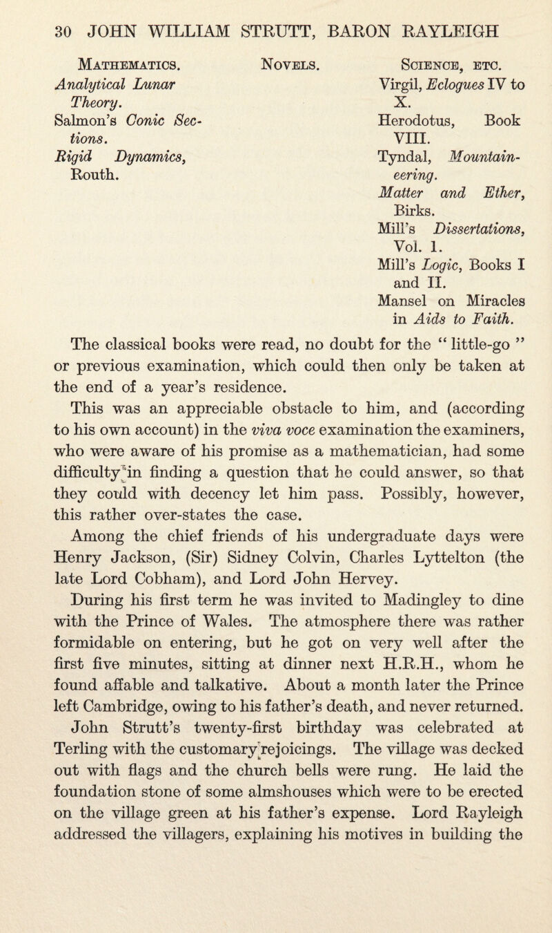 Mathematics. Novels. Science, etc. Virgil, Eclogues IV to Analytical Lunar Theory. X. Salmon’s Conic Sec¬ tions. Herodotus, Book VIII. Rigid Dynamics, Routh. Tyndal, Mountain¬ eering. Matter and Ether, Birks. Mill's Dissertations, Vol. 1. Mill’s Logic, Books I and II. Mansel on Miracles in Aids to Faith. The classical books were read, no doubt for the ‘‘ little-go ” or previous examination, which could then only be taken at the end of a year’s residence. This was an appreciable obstacle to him, and (according to his own account) in the viva voce examination the examiners, who were aware of his promise as a mathematician, had some difficulty fin finding a question that he could answer, so that they could with decency let him pass. Possibly, however, this rather over-states the case. Among the chief friends of his undergraduate days were Henry Jackson, (Sir) Sidney Colvin, Charles Lyttelton (the late Lord Cobham), and Lord John Hervey. During his first term he was invited to Madingley to dine with the Prince of Wales. The atmosphere there was rather formidable on entering, but he got on very well after the first five minutes, sitting at dinner next H.R.H., whom he found affable and talkative. About a month later the Prince left Cambridge, owing to his father’s death, and never returned. John Strutt’s twenty-first birthday was celebrated at Terling with the customaryrejoicings. The village was decked out with flags and the church bells were rung. He laid the foundation stone of some almshouses which were to be erected on the village green at his father’s expense. Lord Rayleigh addressed the villagers, explaining his motives in building the